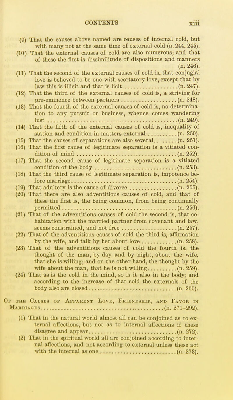 (9) That the causes above named are causes of internal cold, but with many not at the same time of external cold (n. 244, 246). (10) That the external causes of cold are also numerous; and that of these the first is dissimilitude of dispositions and manners (n. 246). (11) That the second of the external causes of cold is, that conjugial love is believed to be one with scortatory love, except that by law this is illicit and that is licit (n. 247). (12) That the third of the external causes of cold is, a striving for pre-eminence between partners (n. 248). (13) That the fourth of the external causes of cold is, no determina- tion to any pursuit or business, whence comes wandering lust (n. 249). (14) That the fifth of the external causes of cold is, inequality of station and condition in matters external (n. 250). (15) That the causes of separations are also several (n. 251). (16) That the first cause of legitimate separation is a vitiated con- dition of mind (n. 252). (17) That the second cause of legitimate separation is a vitiated condition of the body (n. 253). (18) That the third cause of legitimate separation is, impotence be- fore marriage (n. 254). (19) That adultery is the cause of divorce (n. 255). (20) That there are also adventitious causes of cold, and that of these the first is, the being common, from being continually permitted (n. 256). (21) That of the adventitious causes of cold the second is, that co- habitation with the married partner from covenant and law, seems constrained, and not free (n. 257). (22) That of the adventitious causes of cold the third is, affirmation by the wife, and talk by her about love (n. 258). (23) That of the adventitious causes of cold the fourth is, the thought of the man, by day and by night, about the wife, that she is willing; and on the other hand, the thought by the wife about the man, that he is not willing (n. 269). (24) That as is the cold in the mind, so is it also in the body; and according to the increase of that cold the externals of the body also are closed (n. 200). Op the Causes of Apparent Love, Friendship, and Favor in Marriages (n. 271-292). (1) That in the natural world almost all can be conjoined as to ex- ternal affections, but not as to internal affections if these disagree and appear (n. 272). (2) That in the spiritual world all are conjoined according to inter- nal affections, and not according to external unless these act with the internal as one (n. 273).