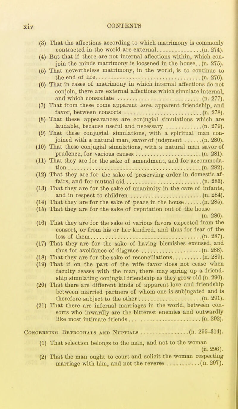 (3) That the affections according to which matrimony is commonly contracted in the world are external (n. 274). (4) But that if there are not internal affections within, which con- join the minds matrimony is loosened in the house, .(n. 275). (5) That nevertheless matrimony, in the world, is to continue to the end of life (n. 276). (6) That in cases of matrimony in which internal affections do not conjoin, there are external affections which simulate internal, and which consociate (n. 277). (7) That from these come apparent love, apparent friendship, and favor, between consorts (n. 278). (8) That these appearances are conjugial simulations which are laudable, because useful and necessary (n. 279). (9) That these conjugial simulations, with a spiritual man con- joined with a natural man, savor of judgment (n. 280). (10) That these conjugial simulations, with a natural man savor of prudence, for various causes (n. 281). (11) That they are for the sake of amendment, and for accommoda- tion (n. 282). (12) That they are for the sake of preserving order in domestic af- fairs, and for mutual aid (n. 283). (13) That they are for the sake of unanimity in the care of infants, and in respect to children (n. 284). (14) That they are for the sake of peace in the house (n. 285). (16) That they are for the sake of reputation out of the house (n. 286). (16) That they are for the sake of various favors expected from the consort, or from his or her kindred, and thus for fear of the loss of them (n. 287). (17) That they are for the sake of having blemishes excused, and thus for avoidance of disgrace (n. 288). (18) That they are for the sake of reconciliations (n. 289). (19) That if on the part of the wife favor does not cease when faculty ceases with the man, there may spring up a friend- ship simulating conjugial friendship as they grow old (n. 290). (20) That there are different kinds of apparent love and friendship between married partners of whom one is subjugated and is therefore subject to the other (n. 291). (21) That there are infernal marriages in the world, between con- sorts who inwardly are the bitterest enemies and outwardly like most intimate friends (n. 292). Concerning Betrothals and Nuptials (n. 295-314). (1) That selection belongs to the man, and not to the woman (n.296). (2) That the man ought to court and solicit the woman respecting marriage with him, and not the reverse (n. 297).