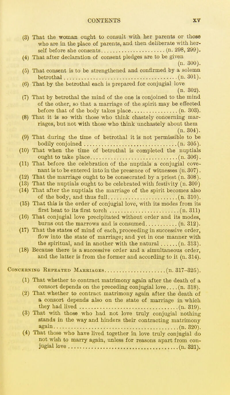 (8) That the woman ought to consult with her parents or those who are in the place of parents, and then deliberate with her- self before she consents (n. 298, 299). (4) That after declaration of consent pledges are to be given (n. 300). (5) That consent is to be strengthened and confirmed by a solemn betrothal (n. 301). (6) That by the betrothal each is prepared for conjugial love (n. 302). (7) That by betrothal the mind of the one is conjoined to the mind of the other, so that a marriage of the spirit may be effected before that of the body takes place (n. 303). (8) That it is so with those who think chastely concerning mar- riages, but not with those who think unchastely about them (n. 304). (9) That during the time of betrothal it is not permissible to be bodily conjoined (n. 305). (10) That when the time of betrothal is completed the nuptials ought to take place (n. 306). (11) That before the celebration of the nuptials a conjugial cove- nant is to be entered into in the presence of witnesses (n. 307). (12) That the marriage ought to be consecrated by a priest (n. 308). (13) That the nuptials ought to be celebrated with festivity (n. 309) (14) That after the nuptials the marriage of the spirit becomes also of the body, and thus full (n. 310). (15) That this is the order of conjugial love, with its modes from its first heat to its first torch (n. 311) (16) That conjugial love precipitated without order and its modes, burns out the marrows and is consumed (n. 312). (17) That the states of mind of each, proceeding in successive order, flow into the state of marriage; and yet in one manner with the spiritual, and in another with the natural (n. 313). (18) Because there is a successive order and a simultaneous order, and the latter is from the former and according to it (n. 314). Concerning Repeated Marriages (n. 317-325). (1) That whether to contract matrimony again after the death of a consort depends on the preceding conjugial love... .(n. 318). (2) That whether to contract matrimony again after the death of a consort depends also on the state of marriage in which they had lived (n. 319). (3) That with those who had not love truly conjugial nothing stands in the way and hinders their contracting matrimony again (n. 320). (4) That those who have lived together in love truly conjugial do not wish to marry again, unless for reasons apart from con- jugial love (ii. 321).