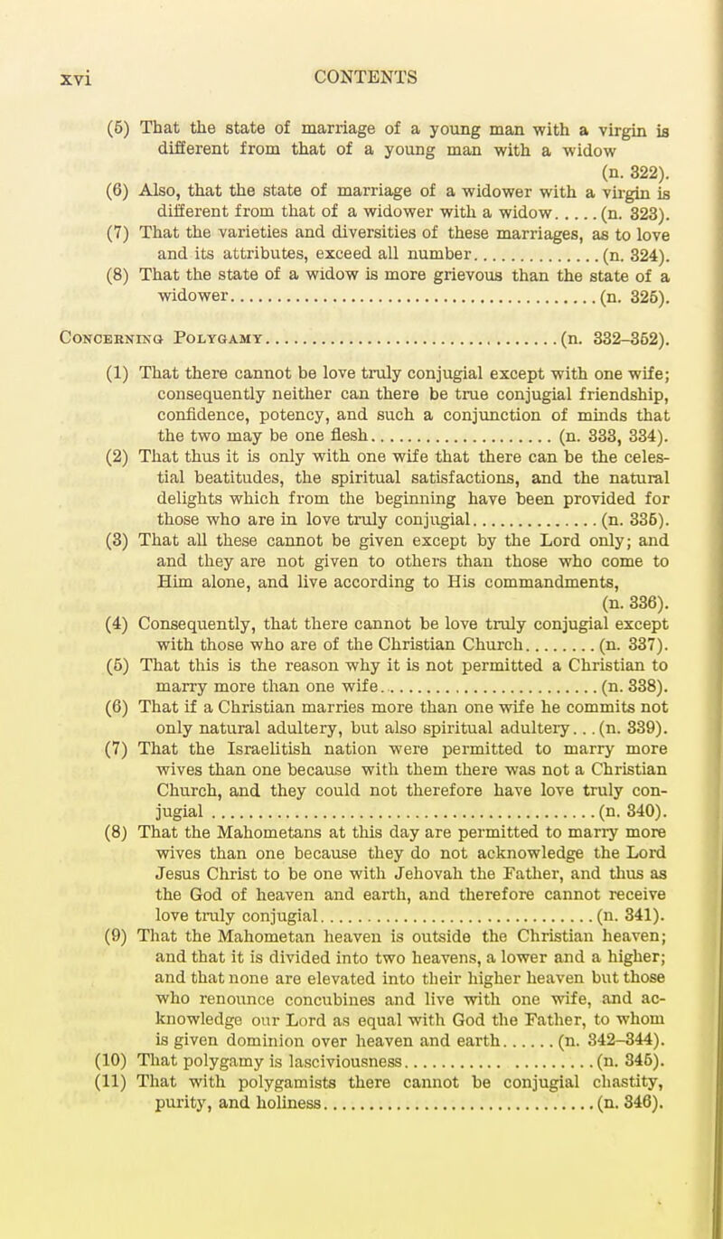 (5) That the state of marriage of a young man with a virgin is different from that of a young man with a widow (n. 322). (6) Also, that the state of marriage of a widower with a virgin is different from that of a widower with a widow (n. 323). (7) That the varieties and diversities of these marriages, as to love and its attributes, exceed all number (n. 324). (8) That the state of a widow is more grievous than the state of a widower (n. 326). Concerning Polygamy (n. 332-362). (1) That there cannot be love truly conjugial except with one wife; consequently neither can there be true conjugial friendship, confidence, potency, and such a conjunction of minds that the two may be one flesh (n. 333, 334). (2) That thus it is only with one wife that there can be the celes- tial beatitudes, the spiritual satisfactions, and the natural delights which from the beginning have been provided for those who are in love truly conjugial (n. 336). (3) That all these cannot be given except by the Lord only; and and they are not given to others than those who come to Him alone, and live according to His commandments, (n. 336). (4) Consequently, that there cannot be love truly conjugial except with those who are of the Christian Church (n. 337). (5) That this is the reason why it is not permitted a Christian to many more than one wife. (n. 338). (6) That if a Christian marries more than one wife he commits not only natural adultery, but also spiritual adultery.. .(n. 339). (7) That the Israelitish nation were permitted to marry more wives than one because with them there was not a Christian Church, and they could not therefore have love truly con- jugial (n. 340). (8) That the Mahometans at this clay are permitted to marry more wives than one because they do not acknowledge the Lord Jesus Christ to be one with Jehovah the Father, and thus as the God of heaven and earth, and therefore cannot receive love truly conjugial (n. 341). (9) That the Mahometan heaven is outside the Christian heaven; and that it is divided into two heavens, a lower and a higher; and that none are elevated into their higher heaven but those who renounce concubines and live with one wife, and ac- knowledge our Lord as equal with God the Father, to whom is given dominion over heaven and earth (n. 342-344). (10) That polygamy is lasciviousness (n. 345). (11) That with polygamists there cannot be conjugial chastity, purity, and holiness (n. 346).