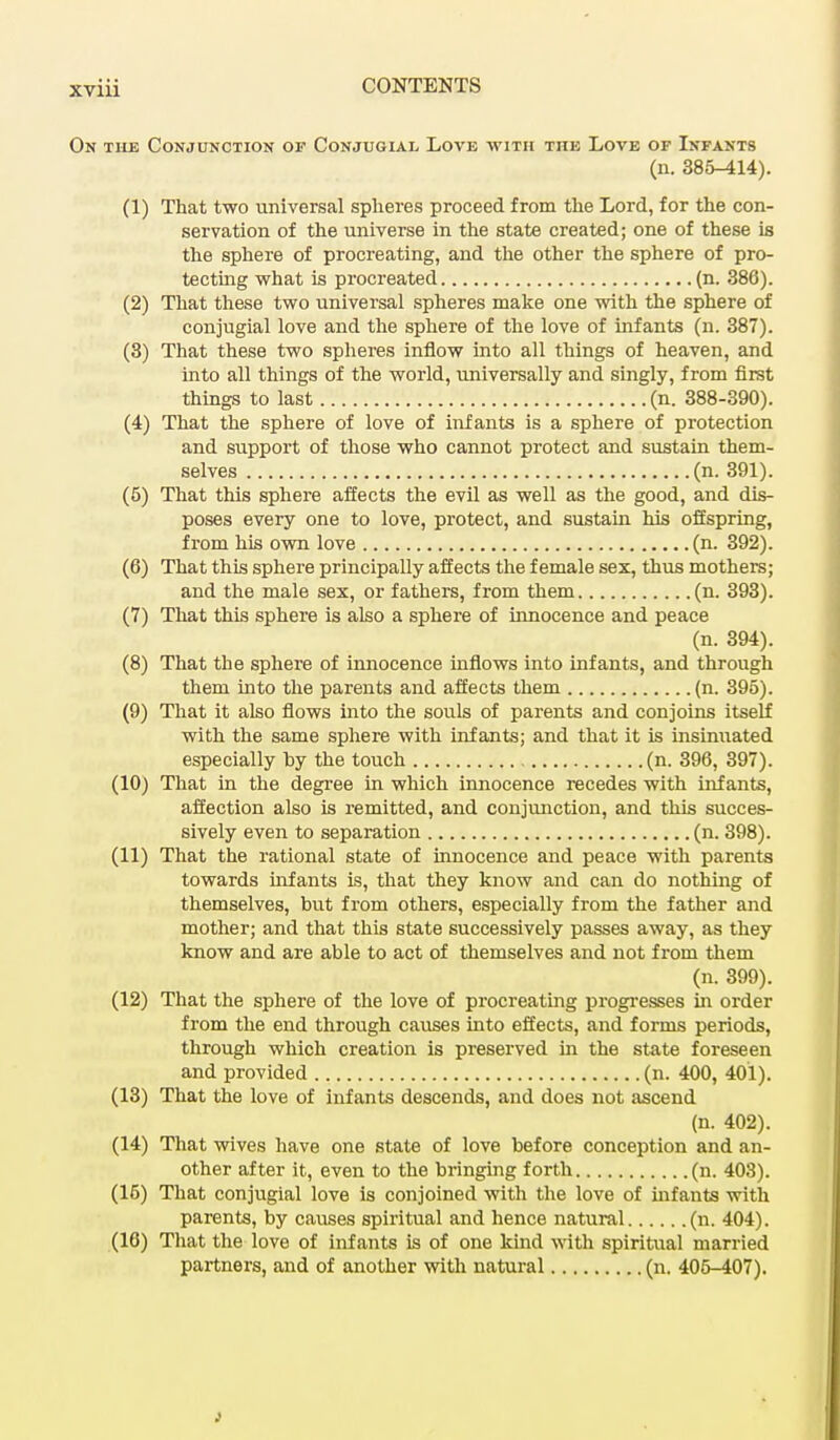 On tile Conjunction op Conjugial, Love with the Love of Infants (n. 385-414). (1) That two universal spheres proceed from the Lord, for the con- servation of the universe in the state created; one of these is the sphere of procreating, and the other the sphere of pro- tecting what is procreated (n. 386). (2) That these two universal spheres make one with the sphere of conjugial love and the sphere of the love of infants (n. 387). (3) That these two spheres inflow into all things of heaven, and into all things of the world, universally and singly, from first things to last (n. 388-390). (4) That the sphere of love of infants is a sphere of protection and support of those who cannot protect and sustain them- selves (n. 391). (5) That this sphere affects the evil as well as the good, and dis- poses every one to love, protect, and sustain his offspring, from his own love (n. 392). (6) That this sphere principally affects the female sex, thus mothers; and the male sex, or fathers, from them (n. 393). (7) That this sphere is also a sphere of innocence and peace (n. 394). (8) That the sphere of innocence inflows into infants, and through them into the parents and affects them (n. 395). (9) That it also flows into the souls of parents and conjoins itself with the same sphere with infants; and that it is insinuated especially by the touch (n. 396, 397). (10) That in the degree in which innocence recedes with infants, affection also is remitted, and conjunction, and this succes- sively even to separation (n. 398). (11) That the rational state of innocence and peace with parents towards infants is, that they know and can do nothing of themselves, but from others, especially from the father and mother; and that this state successively passes away, as they know and are able to act of themselves and not from them (n. 399). (12) That the sphere of the love of procreating progresses in order from the end through causes into effects, and forms periods, through which creation is preserved in the state foreseen and provided (n. 400, 401). (13) That the love of infants descends, and does not ascend (n. 402). (14) That wives have one state of love before conception and an- other after it, even to the bringing forth (n. 403). (15) That conjugial love is conjoined with the love of infants with parents, by causes spiritual and hence natural (n. 404). (16) That the love of infants is of one kind with spiritual married partners, and of another with natural (n. 405-407).