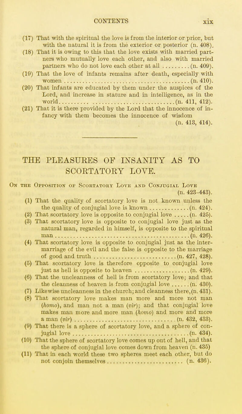 (17) That with the spiritual the love is from the interior or prior, but with the natural it is from the exterior or posterior (n. 408). (18) That it is owing to this that the love exists with married part- ners who mutually love each other, and also with married partners who do not love each other at all (n. 409). (19) That the love of infants remains after death, especially with women (n. 410). (20) That infants are educated by them under the auspices of the Lord, and increase in stature and in intelligence, as in the world (n. 411, 412). (21) That it is there provided by the Lord that the innocence of in- fancy with them becomes the innocence of wisdom (n. 413, 414). THE PLEASURES OF INSANITY AS TO SCORTATORY LOVE. the Opposition of Scoetatory Love and Conjugial Love (n. 423-443). (1) That the quality of scortatory love is not known unless the the quality of conjugial love is known (n. 424). (2) That scortatory love is opposite to conjugial love (n. 425). (3) That scortatory love is opposite to conjugial love just as the natural man, regarded in himself, is opposite to the spiritual man (n. 426). (4) That scortatory love is opposite to conjugial just as the inter- marriage of the evil and the false is opposite to the marriage of good and truth (n. 427, 428). (5) That scortatory love is therefore opposite to conjugial love just as hell is opposite to heaven (n. 429). (6) That the uncleanness of hell is from scortatory love; and that the cleanness of heaven is from conjugial love (n. 430). (7) Likewise uncleanness in the church; and cleanness there,(n. 431). (8) That scortatory love makes man more and more not man (homo), and man not a man (vir); and that conjugial love makes man more and more man (homo) and more and more a man (vir) (n. 432, 433). (9) That there is a sphere of scortatory love, and a sphere of con- jugial love (n. 434). (10) That the sphere of scortatoiy love comes up out of hell, and that the sphere of conjugial love comes down from heaven (ri. 435) (11) That in each world these two spheres meet each other, but do not conjoin themselves (n. 436).