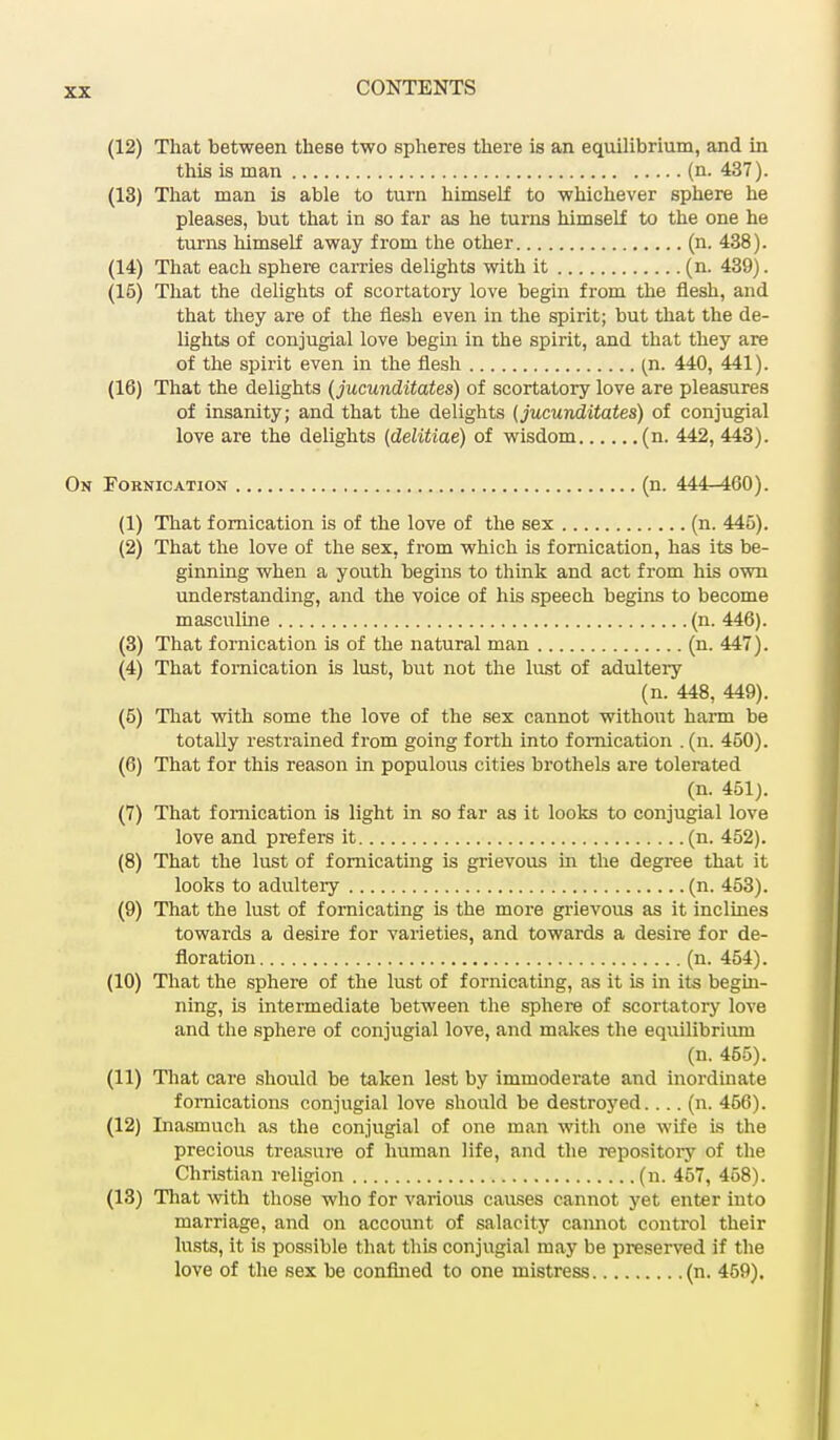 (12) That between these two spheres there is an equilibrium, and in this is man (n. 437). (18) That man is able to turn himself to whichever sphere he pleases, but that in so far as he turns himself to the one he turns himself away from the other (n. 438). (14) That each sphere carries delights with it (n. 439). (15) That the delights of scortatory love begin from the flesh, and that they are of the flesh even in the spirit; but that the de- lights of conjugial love begin in the spirit, and that they are of the spirit even in the flesh (n. 440, 441). (16) That the delights (jucunditates) of scortatory love are pleasures of insanity; and that the delights (jucunditates) of conjugial love are the delights (delitiae) of wisdom (n. 442, 443). On Fornication (n. 444-460). (1) That fornication is of the love of the sex (n. 445). (2) That the love of the sex. from which is fornication, has its be- ginning when a youth begins to think and act from his own understanding, and the voice of his speech begins to become masculine (n. 446). (3) That fornication is of the natural man (n. 447). (4) That fornication is lust, but not the lust of adultery (n. 448, 449). (5) That with some the love of the sex cannot without harm be totally restrained from going forth into fornication .(n. 450). (6) That for this reason in populous cities brothels are tolerated (n. 451). (7) That fornication is light in so far as it looks to conjugial love love and prefers it (n. 452). (8) That the lust of fornicating is grievous in the degree that it looks to adultery (n. 453). (9) That the lust of fornicating is the more grievous as it inclines towards a desire for varieties, and towards a desire for de- floration (n. 454). (10) That the sphere of the lust of fornicating, as it is in its begin- ning, is intermediate between the sphere of scortatory love and the sphere of conjugial love, and makes the equilibrium (n. 455). (11) That care should be taken lest by immoderate and inordinate fornications conjugial love should be destroyed.... (n. 456). (12) Inasmuch as the conjugial of one m.an with one wife is the precious treasure of human life, and the repository of the Christian religion (n. 467, 458). (13) That with those who for various causes cannot yet enter into marriage, and on account of salacity cannot control their lusts, it is possible that this conjugial may be preserved if the love of the sex be confined to one mistress (n. 469).