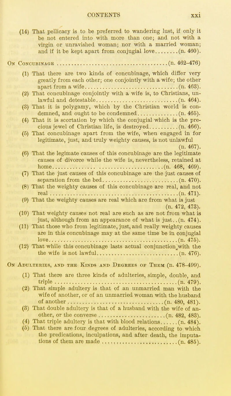 (14) That pellicacy is to be preferred to wandering lust, if only it be not entered into with more than one; and not with a virgin or unravished woman; nor with a married woman; and if it be kept apart from conjugial love (n. 460). On Concubinage (n. 462-476) (1) That there are two kinds of concubinage, which differ very greatly from each other; one conjointly with a wife; the other apart from a wife (n. 463). (2) That concubinage conjointly with a wife is, to Christians, un- lawful and detestable (n. 464). (3) That it is polygamy, which by the Christian world is con- demned, and ought to be condemned (n. 465). (4) That it is scortation by which the conjugial which is the pre- cious jewel of Christian life, is destroyed (n. 466). (5) That concubinage apart from the wife, when engaged in for legitimate, just, and truly weighty causes, is not unlawful (n. 467). (6) That the legimate causes of this concubinage are the legitimate causes of divorce while the wife is, nevertheless, retained at home (n. 468, 469). (7) That the just causes of this concubinage are the just causes of separation from the bed (n. 470). (8) That the weighty causes of this concubinage are real, and not real (n. 471). (9) That the weighty causes are real which are from what is just (n. 472, 473). (10) That weighty causes not real are such as are not from what is just, although from an appearance of what is just. .(n. 474). (11) That those who from legitimate, just, and really weighty causes are in this concubinage may at the same time be in conjugial love (n. 476). (12) That while this concubinage lasts actual conjunction^with the the wife is not lawful (n. 476). On Adulteries, and the Kinds and Degrees of Them (n. 478-499). (1) That there are three kinds of adulteries, simple, double, and triple (n. 479). (2) That simple adultery is that of an unmarried man with the wife of another, or of an unmarried woman with the husband of another (n. 480, 481). (3) That double adultery is that of a husband with the wife of an- other, or the converse (n. 482, 483). (4) That triple adultery is that with blood relations (n. 484). (5) That there are four degrees of adulteries, according to which the predications, inculpations, and after death, the imputa- tions of them are made (n. 485).