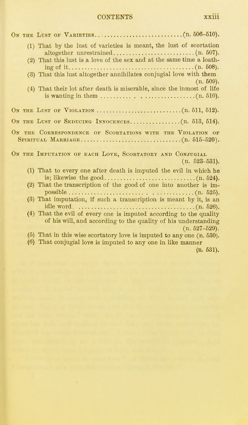 On the Lust of Varieties (n. 606-610). (1) That by the lust of varieties is meant, the lust of scortation altogether unrestrained (n. 507). (2) That this lust is a love of the sex and at the same time a loath- ing of it (n. 608). (3) That this lust altogether annihilates conjugial love with them (n. 609). (4) That their lot after death is miserable, since the inmost of life is wanting in them (n. 510). On the Lust of Violation (n. 511, 512). On the Lust of Seducing Innocences (n. 513, 514). On the Correspondence of Scortations with the Violation of Spiritual Marriage (n. 515-520). On the Imputation of each Love, Scortatory and Conjugial (n. 523-531). (1) That to every one after death is imputed the evil in which he is; likewise the good (n. 524). (2) That the transcription of the good of one into another is im- possible (n. 625). (3) That imputation, if such a transcription is meant by it, is an idle word (n. 526). (4) That the evil of every one is imputed according to the quality of his will, and according to the quality of his understanding (n. 527-629). (5) That in this wise scortatory love is imputed to any one (n. 530). (6) That conjugial love is imputed to any one in like manner (n. 531).
