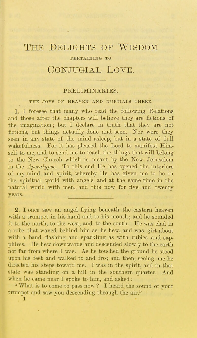 The Delights of Wisdom PERTAINING TO CONJTJG-IAL LOVE. PRELIMINARIES. THE JOYS OP HEAVEN AND NUPTIALS THERE. 1. I foresee that many who read the following Relations and those after the chapters will believe they are fictions of the imagination; but I declare in truth that they are not fictions, but things actually done and seen. Nor were they seen in any state of the mind asleep, but in a state of full wakefulness. For it has pleased the Lord to manifest Him- self to me, and to send me to teach the things that will belong to the New Church which is meant by the New Jerusalem in the Apocalypse. To this end He has opened the interiors of my mind and spirit, whereby He has given me to be in the spiritual world with angels and at the same time in the natural world with men, and this now for five and twenty years. 2. I once saw an angel flying beneath the eastern heaven with a trumpet in his hand and to his mouth; and he sounded it to the north, to the west, and to the south. He was clad in a robe that waved behind him as he flew, and was girt about with a band flashing and sparkling as with rubies and sap- phires. He flew downwards and descended slowly to the earth not far from where I was. As he touched the ground he stood upon his feet and walked to and fro; and then, seeing me he directed his steps toward me. I was in the spirit, and in that state was standing on a hill in the southern quarter. And when he came near I spoke to him, and asked:  What is to come to pass now ? I heard the sound of your trumpet and saw you descending through the air.
