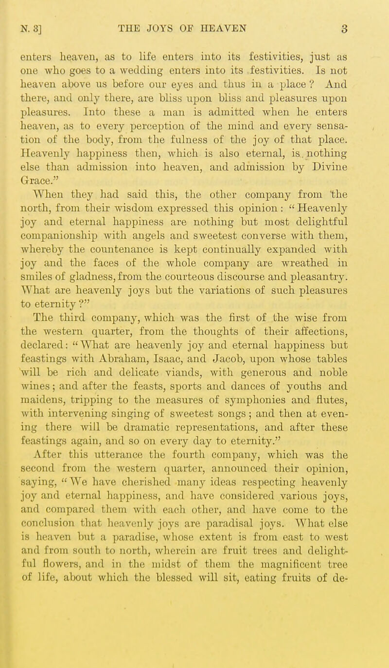 enters heaven, as to life enters into its festivities, just as one who goes to a wedding enters into its festivities. Is not heaven above us before our eyes and thus in a place ? And there, and only there, are bliss upon bliss and pleasures upon pleasures. Into these a man is admitted when he enters heaven, as to every perception of the mind and every sensa- tion of the body, from the fulness of the joy of that place. Heavenly happiness then, which is also eternal, is. nothing else than admission into heaven, and admission by Divine Grace. When they had said this, the other company from the north, from their wisdom expressed this opinion:  Heavenly joy and eternal happiness are nothing but most delightful companionship with angels and sweetest converse with them, whereby the countenance is kept continually expanded with joy and the faces of the whole company are wreathed in smiles of gladness, from the courteous discourse and pleasantry. What are heavenly joys but the variations of such pleasures to eternity ? The third company, which was the first of the wise from the western quarter, from the thoughts of their affections, declared: What are heavenly joy and eternal happiness but feastings with Abraham, Isaac, and Jacob, upon whose tables will be rich and delicate viands, with generous and noble wines; and after the feasts, sports and dances of youths and maidens, tripping to the measures of symphonies and flutes, with intervening singing of sweetest songs; and then at even- ing there will be dramatic representations, and after these feastings again, and so on every day to eternity. After this utterance the fourth company, which was the second from the western quarter, announced their opinion, Baying, We have cherished many ideas respecting heavenly joy and eternal happiness, and have considered various joys, and compared them with each other, and have come to the conclusion that heavenly joys are paradisal joys. What else is heaven but a paradise, whose extent is from east to west and from south to north, wherein are fruit trees and delight- ful flowers, and in the midst of them the magnificent tree of life, about which the blessed will sit, eating fruits of de-