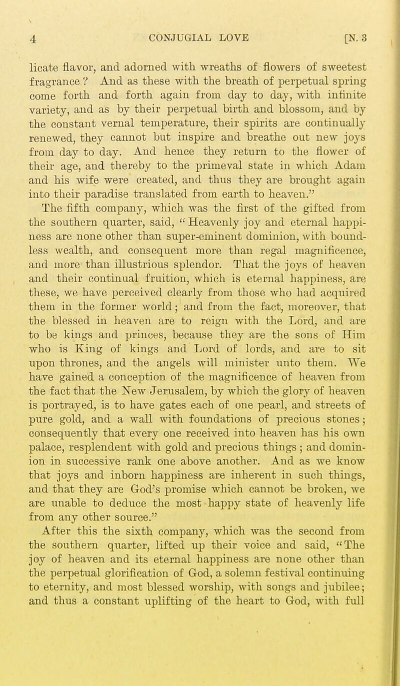 licate flavor, and adorned with wreaths of flowers of sweetest fragrance ? And as these with the breath of perpetual spring come forth and forth again from day to day, with infinite variety, and as by their perpetual birth and blossom, and by the constant vernal temperature, their spirits are continually renewed, they cannot but inspire and breathe out new joys from day to day. And hence they return to the flower of their age, and thereby to the primeval state in which Adam and his wife were created, and thus they are brought again into their paradise translated from earth to heaven. The fifth company, which was the first of the gifted from the southern quarter, said,  Heavenly joy and eternal happi- ness are none other than super-eminent dominion, with bound- less wealth, and consequent more than regal magnificence, and more than illustrious splendor. That the joys of heaven and their continual fruition, which is eternal happiness, are these, we have perceived clearly from those who had acquired them in the former world; and from the fact, moreover, that the blessed in heaven are to reign with the Lord, and are to be kings and princes, because they are the sons of Him who is King of kings and Lord of lords, and are to sit upon thrones, and the angels will minister unto them. We have gained a conception of the magnificence of heaven from the fact that the New Jerusalem, by which the glory of heaven is portrayed, is to have gates each of one pearl, and streets of pure gold, and a wall with foundations of precious stones; consequently that every one received into heaven has his own palace, resplendent with gold and precious things ; and domin- ion in successive rank one above another. And as we know that joj^s and inborn happiness are inherent in such things, and that they are God's promise which cannot be broken, we are unable to deduce the most happy state of heavenly life from any other source. After this the sixth company, which was the second from the southern quarter, lifted up their voice and said, The joy of heaven and its eternal happiness are none other than the perpetual glorification of God, a solemn festival continuing to eternity, and most blessed worship, with songs and jubilee; and thus a constant uplifting of the heart to God, with full