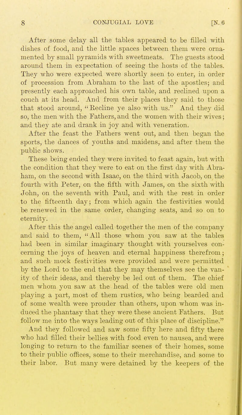 After some delay all the tables appeared to be filled with dishes of food, and the little spaces between them were orna- mented by small pyramids with sweetmeats. The guests stood around them in expectation of seeing the hosts of the tables. They who were expected were shortly seen to enter, hi order of procession from Abraham to the last of the apostles; and presently each approached his own table, and reclined upon a couch at its head. And from their places they said to those that stood around, Recline ye also with us. And they did so, the men with the Fathers, and the women with their wives; and they ate and drank in joy and with veneration. After the feast the Fathers went out, and then began the sports, the dances of youths and maidens, and after them the public shows. These being ended they were invited to feast again, but with the condition that they were to eat on the first day with Abra- ham, on the second with Isaac, on the third with Jacob, on the fourth with Peter, on the fifth with James, on the sixth with John, on the seventh with Paul, and with the rest in order to the fifteenth day; from which again the festivities would be renewed in the same order, changing seats, and so on to eternity. After this the angel called together the men of the company and said to them, All those whom you saw at the tables had been in similar imaginary thought with yourselves con- cerning the joys of heaven and eternal happiness therefrom; and such- mock festivities were provided and were permitted by the Lord to the end that they may themselves see the van- ity of their ideas, and thereby be led out of them. The chief men whom you saw at the head of the tables were old men playing a part, most of them rustics, who being bearded and of some wealth were prouder than others, upon whom was in- duced the phantasy that they were these ancient Fathers. But follow me into the ways leading out of this place of discipline. And they followed and saw some fifty here and fifty there who had filled their bellies with food even to nausea, and were longing to return to the familiar scenes of their homes, some to their public offices, some to their merchandise, and some to their labor. But many were detained by the keepers of the