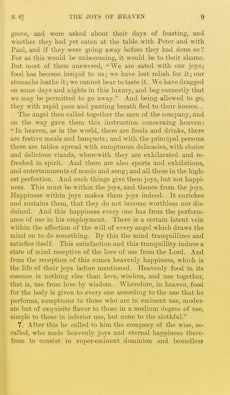 grove, and were asked about their days of feasting, and whether they had yet eaten at the table with Peter and with Paul, and if they were going away before they had done so ? For as this would be unbecoming, it would be to their shame. But most of them answered, We are sated with our joys; food has become insipid to us; we have lost relish for it; our stomachs loathe it; we cannot bear to taste it. We have dragged on some days and nights in this luxury, and beg earnestly that we may be permitted to go away. And being allowed to go, they with rapid pace and panting breath fled to their homes. , The angel then called together the men of the company, and on the way gave them this instruction concerning heaven: In heaven, as in the world, there are foods and drinks, there are festive meals and banquets; and with the principal persons there are tables spread with sumptuous delicacies, with choice and delicious viands, wherewith they are exhilarated and re- freshed in spirit. And there are also sports and exhibitions, and entertainments of music and song; and all these in the high- est perfection. And such things give them joys, but not happi- ness. This must be within the joys, and thence from the joys. Happiness within joys makes them joys indeed. It enriches and sustains them, that they do not become worthless nor dis- dained. And this happiness every one has from the perform- ance of use in his employment. There is a certain latent vein within the affection of the will of every angel which draws the mind on to do something. By this the mind tranquillizes and satisfies itself. This satisfaction and this tranquillity induce a state of mind receptive of the love of use from the Lord. And from the reception of this comes heavenly happiness, which is the life of their joys before mentioned. Heavenly food in its essence. is nothing else than love, wisdom, and use together, that is, use from love by wisdom. Wherefore, in heaven, food for the body is given to every one according to the use that he performs, sumptuous to those who are in eminent use, moder- ate but of exquisite flavor to those in a medium degree of use, simple to those in inferior use, but none to the slothful. 7. After this he called to him the company of the wise, so- called, who made heavenly joys and eternal happiness there- from to consist in super-eminent dominion and boundless