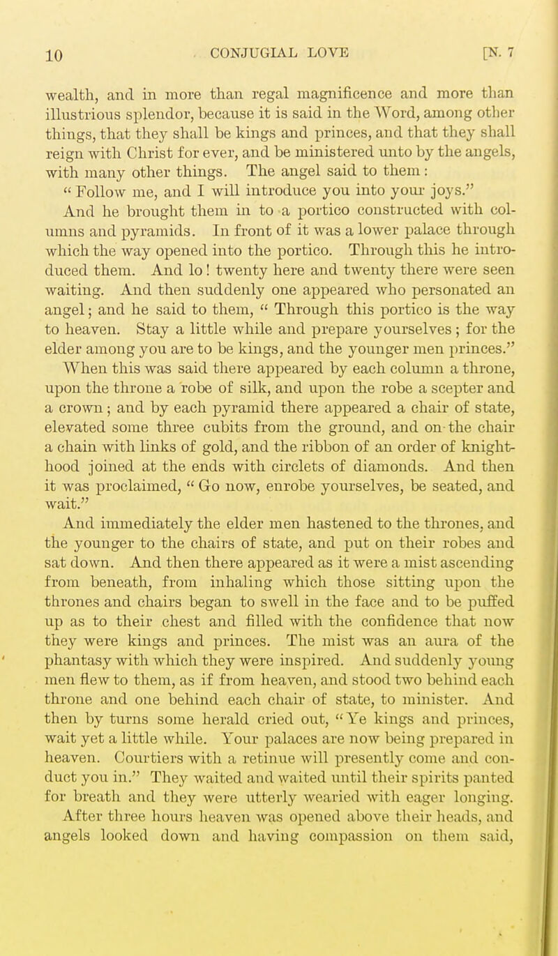 wealth, and in more than regal magnificence and more than illustrious splendor, because it is said in the Word, among other things, that they shall be kings and princes, and that they shall reign with Christ for ever, and be ministered unto by the angels, with many other things. The angel said to them:  Follow me, and I will introduce you into your joys. And he brought them in to a portico constructed with col- umns and pyramids. In front of it was a lower palace through which the way opened into the portico. Through this he intro- duced them. And lo! twenty here and twenty there were seen waiting. And then suddenly one appeared who personated an angel; and he said to them,  Through this portico is the way to heaven. Stay a little while and prepare yourselves ; for the elder among you are to be kings, and the younger men princes. When this was said there appeared by each column a throne, upon the throne a robe of silk, and upon the robe a scepter and a crown; and by each pyramid there appeared a chair of state, elevated some three cubits from the ground, and on-the chair a chain with links of gold, and the ribbon of an order of knight- hood joined at the ends with circlets of diamonds. And then it was proclaimed,  Go now, enrobe yourselves, be seated, and wait. And immediately the elder men hastened to the thrones, and the younger to the chairs of state, and put on their robes and sat down. And then there appeared as it were a mist ascending from beneath, from inhaling which those sitting upon the thrones and chairs began to swell in the face and to be puffed up as to their chest and filled with the confidence that now they were kings and princes. The mist was an aura of the phantasy with which they were inspired. And suddenly young men flew to them, as if from heaven, and stood two behind each throne and one behind each chair of state, to minister. And then by turns some herald cried out, Ye kings and princes, wait yet a little while. Your palaces are now being prepared in heaven. Courtiers with a retinue will presently come and con- duct you in. They waited and waited until their spirits panted for breath and they were utterly wearied with eager longing. After three hours heaven was opened above their heads, and angels looked down and having compassion on them said,