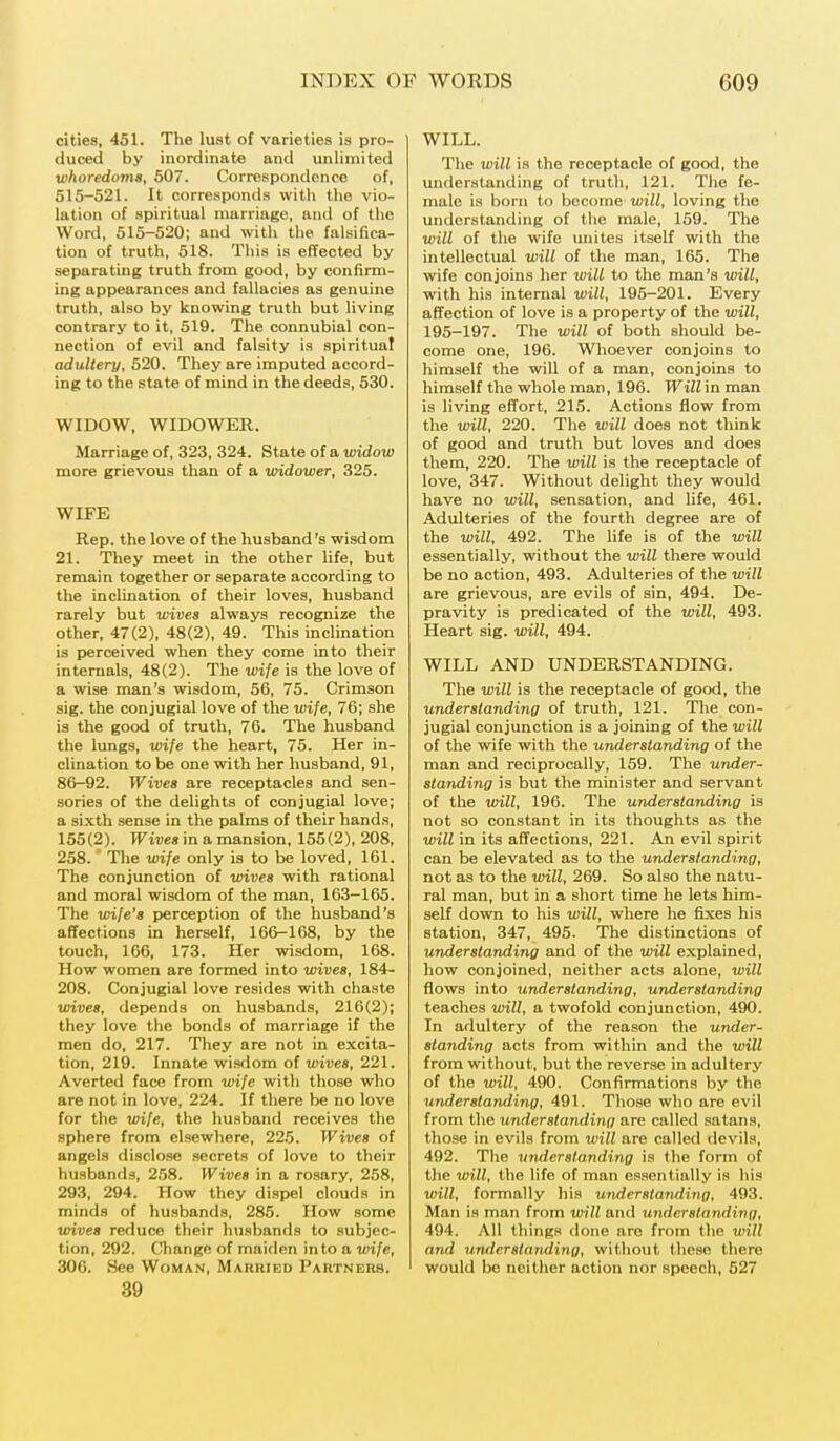cities, 451. The lust of varieties is pro- duced by inordinate and unlimited whoredoms, 507. Correspondence of, 515-521. It corresponds with the vio- lation of spiritual marriage, and of the Word, 515-520; and with the falsifica- tion of truth, 518. This is effected by separating truth from good, by confirm- ing appearances and fallacies as genuine truth, also by knowing truth but living contrary to it, 519. The connubial con- nection of evil and falsity is spiritual adultery, 520. They are imputed accord- ing to the state of mind in the deeds, 530. WIDOW, WIDOWER. Marriage of, 323, 324. State of a widow more grievous than of a widower, 325. WIFE Rep. the love of the husband's wisdom 21. They meet in the other life, but remain together or separate according to the inclination of their loves, husband rarely but wives always recognize the other, 47(2), 48(2), 49. This inclination is perceived when they come into their internals, 48(2). The wife is the love of a wise man's wisdom, 56, 75. Crimson sig. the conjugial love of the wife, 76; she is the good of truth, 76. The husband the lungs, wife the heart, 75. Her in- clination to be one with her husband, 91, 86-92. Wives are receptacles and sen- sories of the delights of conjugial love; a sixth sense in the palms of their hands, 155(2). Wives in a mansion, 155(2), 208, 258. The wife only is to be loved, 161. The conjunction of wives with rational and moral wisdom of the man, 163-165. The wife's perception of the husband's affections in herself, 166-168, by the touch, 166, 173. Her wisdom, 168. How women are formed into wives, 184- 208. Conjugial love resides with chaste wives, depends on husbands, 216(2); they love the bonds of marriage if the men do, 217. They are not in excita- tion, 219. Innate wisdom of wives, 221. Averted face from wife with those who are not in love, 224. If there be no love for the wife, the husband receives the sphere from elsewhere, 22.5. Wives of angels disclose secrets of love to their husbands, 258. Wives in a rosary, 258, 293, 294. How they dispel clouds in minds of husbands, 285. How some wives reduce their husbands to subjec- tion, 292. Change of maiden into a wife, 306. See Woman, Married Partners. 39 WILL. The will is the receptacle of good, the understanding of truth, 121. The fe- male is born to become will, loving the understanding of the male, 159. The will of the wife unites itself with the intellectual will of the man, 165. The wife conjoins her will to the man's will, with his internal will, 195-201. Every affection of love is a property of the will, 195-197. The will of both should be- come one, 196. Whoever conjoins to himself the will of a man, conjoins to himself the whole man, 196. Will in man is living effort, 215. Actions flow from the will, 220. The will does not think of good and truth but loves and does them, 220. The will is the receptacle of love, 347. Without delight they would have no will, sensation, and life, 461. Adulteries of the fourth degree are of the will, 492. The life is of the will essentially, without the will there would be no action, 493. Adulteries of the will are grievous, are evils of sin, 494. De- pravity is predicated of the will, 493. Heart sig. will, 494. WILL AND UNDERSTANDING. The will is the receptacle of good, the understanding of truth, 121. The con- jugial conjunction is a joining of the will of the wife with the understanding of the man and reciprocally, 159. The under- standing is but the minister and servant of the will, 196. The understanding is not so constant in its thoughts as the will in its affections, 221. An evil spirit can be elevated as to the understanding, not as to the will, 269. So also the natu- ral man, but in a short time he lets him- self down to his will, where he fixes his station, 347, 495. The distinctions of understanding and of the will explained, how conjoined, neither acts alone, will flows into understanding, understanding teaches will, a twofold conjunction, 490. In adultery of the reason the under- standing acts from within and the will from without, but the reverse in adultery of the will, 490. Confirmations by the understanding, 491. Those who are evil from the understanding are called satans, those in evils from wilt are called devils, 492. The understanding is the form of the will, the life of man essentially is his will, formally his understanding, 493. Man is man from will and understanding, 494. All things done are from the will and understanding, without these there would be neither action nor speech, 527