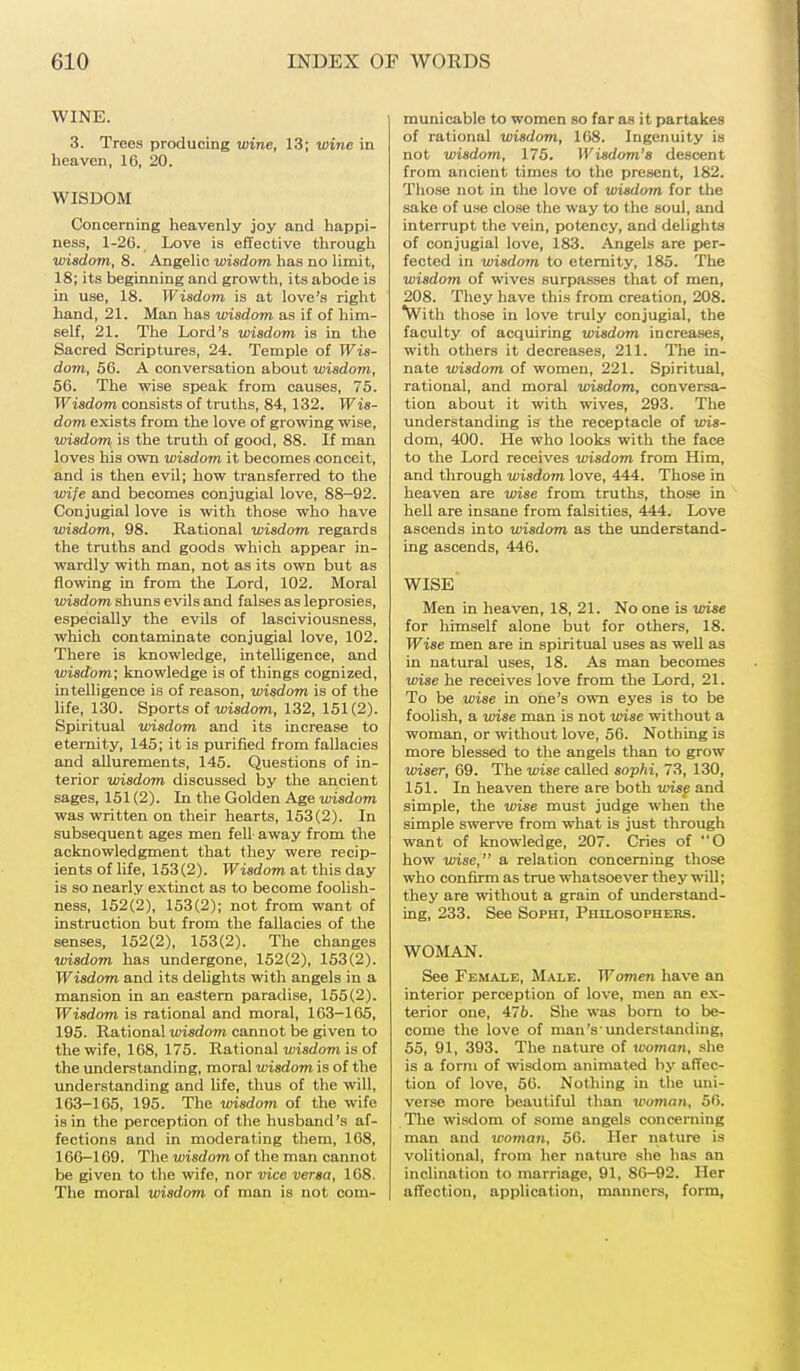 WINE. 3. Trees producing wine, 13; wine in heaven, 16, 20. WISDOM Concerning heavenly joy and happi- ness, 1-26. Love is effective through wisdom, 8. Angelic wisdom has no limit, 18; its beginning and growth, its abode is in use, 18. Wisdom is at love's right hand, 21. Man has wisdom as if of him- self, 21. The Lord's wisdom is in the Sacred Scriptures, 24. Temple of Wis- dom, 56. A conversation about wisdom, 56. The wise speak from causes, 75. Wisdom consists of truths, 84, 132. Wis- dom exists from the love of growing wise, wisdom is the truth of good, 88. If man loves his own wisdom it becomes conceit, and is then evil; how transferred to the wife and becomes conjugial love, 88-92. Conjugial love is with those who have wisdom, 98. Rational wisdom regards the truths and goods which appear in- wardly with man, not as its own but as flowing in from the Lord, 102. Moral wisdom shuns evils and falses as leprosies, especially the evils of lasciviousness, which contaminate conjugial love, 102. There is knowledge, intelligence, and wisdom; knowledge is of things cognized, intelligence is of reason, wisdom is of the life, 130. Sports of wisdom, 132, 151(2). Spiritual wisdom and its increase to eternity, 145; it is purified from fallacies and allurements, 145. Questions of in- terior wisdom discussed by the ancient sages, 151 (2). In the Golden Age wisdom was written on their hearts, 153(2). In subsequent ages men fell away from the acknowledgment that they were recip- ients of life, 153(2). Wisdom at this day is so nearly extinct as to become foolish- ness, 152(2), 153(2); not from want of instruction but from the fallacies of the senses, 152(2), 153(2). The changes wisdom has undergone, 152(2), 153(2). Wisdom and its delights with angels in a mansion in an eastern paradise, 155(2). Wisdom is rational and moral, 163-165, 195. Rational wisdom cannot be given to the wife, 168, 175. Rational wisdom is of the understanding, moral wisdom is of the understanding and life, thus of the will, 163-165, 195. The wisdom of the wife is in the perception of the husband's af- fections and in moderating them, 168, 166-169. The wisdom of the man cannot be given to the wife, nor vice versa, 168. The moral wisdom of man is not com- municable to women so far as it partakes of rational wisdom, 168. Ingenuity is not wisdom, 175. Wisdom's descent from ancient times to the present, 182. Those not in the love of wisdom for the sake of use close the way to the soul, and interrupt the vein, potency, and delights of conjugial love, 183. Angels are per- fected in wisdom to eternity, 185. The wisdom of wives surpasses that of men, 208. They have this from creation, 208. With those in love truly conjugial, the faculty of acquiring wisdom increases, with others it decreases, 211. The in- nate wisdom of women, 221. Spiritual, rational, and moral wisdom, conversa- tion about it with wives, 293. The understanding is the receptacle of wis- dom, 400. He who looks with the face to the Lord receives wisdom from Him, and through wisdom love, 444. Those in heaven are wise from truths, those in hell are insane from falsities, 444. Love ascends into wisdom as the understand- ing ascends, 446. WISE Men in heaven, 18, 21. No one is wise for himself alone but for others, 18. Wise men are in spiritual uses as well as in natural uses, 18. As man becomes wise he receives love from the Lord, 21. To be wise in one's own eyes is to be foolish, a wise man is not wise without a woman, or without love, 56. Nothing is more blessed to the angels than to grow wiser, 69. The wise called sophi, 73, 130, 151. In heaven there are both wise and simple, the wise must judge when the simple swerve from what is just through want of knowledge, 207. Cries of O how wise, a relation concerning those who confirm as true whatsoever they will; they are without a grain of understand- ing, 233. See Sophi, Philosophers. WOMAN. See Female, Male. Women have an interior perception of love, men an ex- terior one, 476. She was born to be- come the love of nian'sunderstanding, 55, 91, 393. The nature of woman, she is a form of wisdom animated by affec- tion of love, 56. Nothing in the uni- verse more beautiful than woman, 56. The wisdom of some angels concerning man and woman, 56. Her nature is volitional, from her nature she has em inclination to marriage, 91, 86-92. Her affection, application, manners, form,