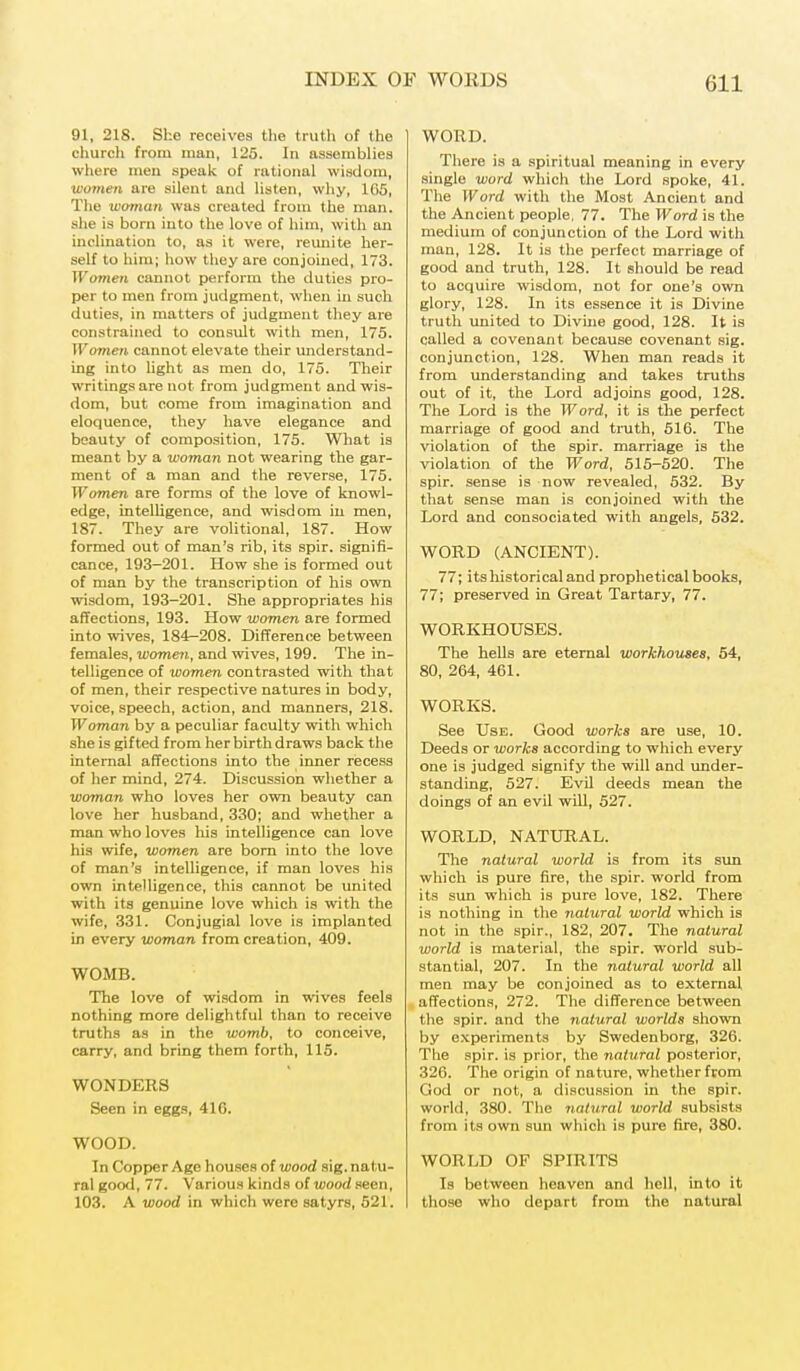 91, 218. She receives the truth of the church from man, 125. In assemblies where men speak of rational wisdom, women are silent and listen, why, 165, The woman was created from the man. she is born into the love of him, with an inclination to, as it were, reimite her- self to him; how they are conjoined, 173. Women cannot perform the duties pro- per to men from judgment, when in such duties, in matters of judgment they are constrained to consult with men, 175. Women cannot elevate their understand- ing into light as men do, 175. Their writings are not from judgment and wis- dom, but come from imagination and eloquence, they have elegance and beauty of composition, 175. What is meant by a woman not wearing the gar- ment of a man and the reverse, 175. Women are forms of the love of knowl- edge, intelligence, and wisdom in men, 187. They are volitional, 187. How formed out of man's rib, its spir. signifi- cance, 193-201. How she is formed out of man by the transcription of his own wisdom, 193-201. She appropriates his affections, 193. How women are formed into wives, 184-208. Difference between females, women, and wives, 199. The in- telligence of women contrasted with that of men, their respective natures in body, voice, speech, action, and manners, 218. Woman by a peculiar faculty with which she is gifted from her birth draws back the internal affections into the inner recess of her mind, 274. Discussion whether a woman who loves her own beauty can love her husband, 330; and whether a man who loves his intelligence can love his wife, women are born into the love of man's intelligence, if man loves his own intelligence, this cannot be united with its genuine love which is with the wife, 331. Conjugial love is implanted in every woman from creation, 409. WOMB. The love of wisdom in wives feels nothing more delightful than to receive truths as in the womb, to conceive, carry, and bring them forth, 115. WONDERS Seen in eggs, 41G. WOOD. In Copper Age houses of wood sig. natu- ral good, 77. Various kinds of wood seen, 103. A wood in which were satyrs, 521. WORD. There is a spiritual meaning in every single word which the Lord spoke, 41. The Word with the Most Ancient and the Ancient people, 77. The Word is the medium of conjunction of the Lord with man, 128. It is the perfect marriage of good and truth, 128. It should be read to acquire wisdom, not for one's own glory, 128. In its essence it is Divine truth united to Divine good, 128. It is called a covenant because covenant sig. conjunction, 128. When man reads it from understanding and takes truths out of it, the Lord adjoins good, 128. The Lord is the Word, it is the perfect marriage of good and truth, 516. The violation of the spir. marriage is the violation of the Word, 515-520. The spir. sense is now revealed, 532. By that sense man is conjoined with the Lord and consociated with angels, 532. WORD (ANCIENT). 77; its historical and prophetical books, 77; preserved in Great Tartary, 77. WORKHOUSES. The hells are eternal workhouses, 54, 80, 264, 461. WORKS. See Use. Good works are use, 10. Deeds or works according to which every one is judged signify the will and under- standing, 527. Evil deeds mean the doings of an evil will, 527. WORLD, NATURAL. The natural world is from its sun which is pure fire, the spir. world from its sun which is pure love, 182. There is nothing in the natural world which is not in the spir., 182, 207. The natural world is material, the spir. world sub- stantial, 207. In the natural world all men may be conjoined as to external affections, 272. The difference between the spir. and the natural worlds shown by experiments by Swedenborg, 326. The spir. is prior, the natural posterior, 326. The origin of nature, whether from God or not, a discussion in the spir. world, 380. The natural world subsists from its own sun which is pure fire, 380. WORLD OF SPIRITS Is between heaven and hell, into it those who depart from the natural