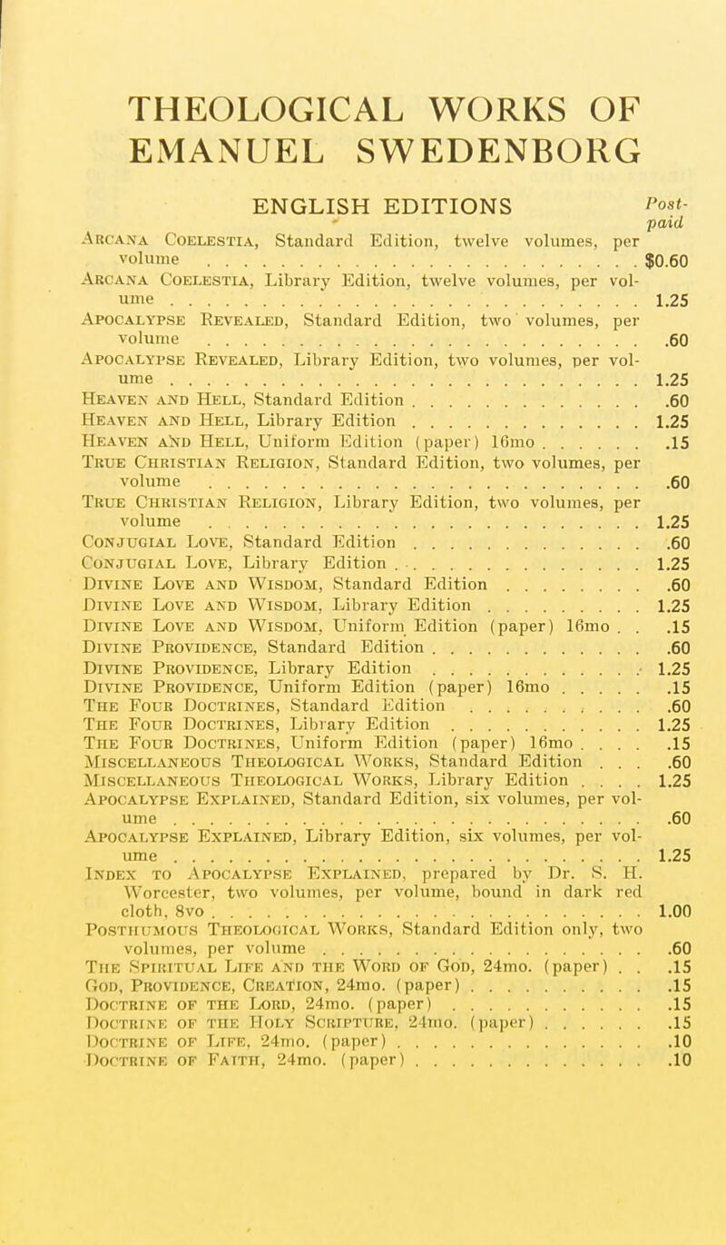 THEOLOGICAL WORKS OF EMANUEL SWEDENBORG ENGLISH EDITIONS Post- paid Arcana Coelestia, Standard Edition, twelve volumes, per volume $0.60 Arcana Coelestia, Library Edition, twelve volumes, per vol- ume '..'.'....'.I 1.25 Apocalypse Revealed, Standard Edition, two volumes, per volume 60 Apocalypse Revealed, Library Edition, two volumes, per vol- ume 1.25 Heaven and Hell, Standard Edition 60 Heaven and Hell, Library Edition 1.25 Heaven and Hell, Uniform Edition (paper) lOmo 15 True Christian Religion, Standard Edition, two volumes, per volume 60 True Christian Religion, Library Edition, two volumes, per volume 1.25 Conjugial Love, Standard Edition 60 Conjugial Love, Library Edition 1.25 Divine Love and Wisdom, Standard Edition 60 Divine Love and Wisdom, Library Edition 1.25 Divine Love and Wisdom, Uniform Edition (paper) 16mo . . .15 Divine Providence, Standard Edition 60 Divine Providence, Library Edition ■ 1.25 Divine Providence, Uniform Edition (paper) 16mo 15 The Four Doctrines, Standard Edition , . >•. .60 The Four Doctrines, Library Edition 1.25 The Four Doctrines, Uniform Edition (paper) 16mo 15 Miscellaneous Theological Works, Standard Edition ... .60 Miscellaneous Theological Works, Library Edition .... 1.25 Apocalypse Explained, Standard Edition, six volumes, per vol- ume 60 Apocalypse Explained, Library Edition, six volumes, per vol- ume 1.25 Index to Apocalypse Explained, prepared by Dr. S. H. Worcester, two volumes, per volume, bound in dark red cloth, 8vo 1.00 Posthumous Theological Works, Standard Edition only, two volumes, per volume 60 The Spiritual Life and the Word of God, 24mo. (paper) . . .15 God, Providence, Creation, 24mo. (paper) 15 Doctrine of the Lord, 24mo. (paper) 15 Doctrine of the Holy Scripture, 24mo. (paper) 15 Doctrine of Life, 24mo. (paper) 10 Doctrine of Faith, 24mo. (paper) 10