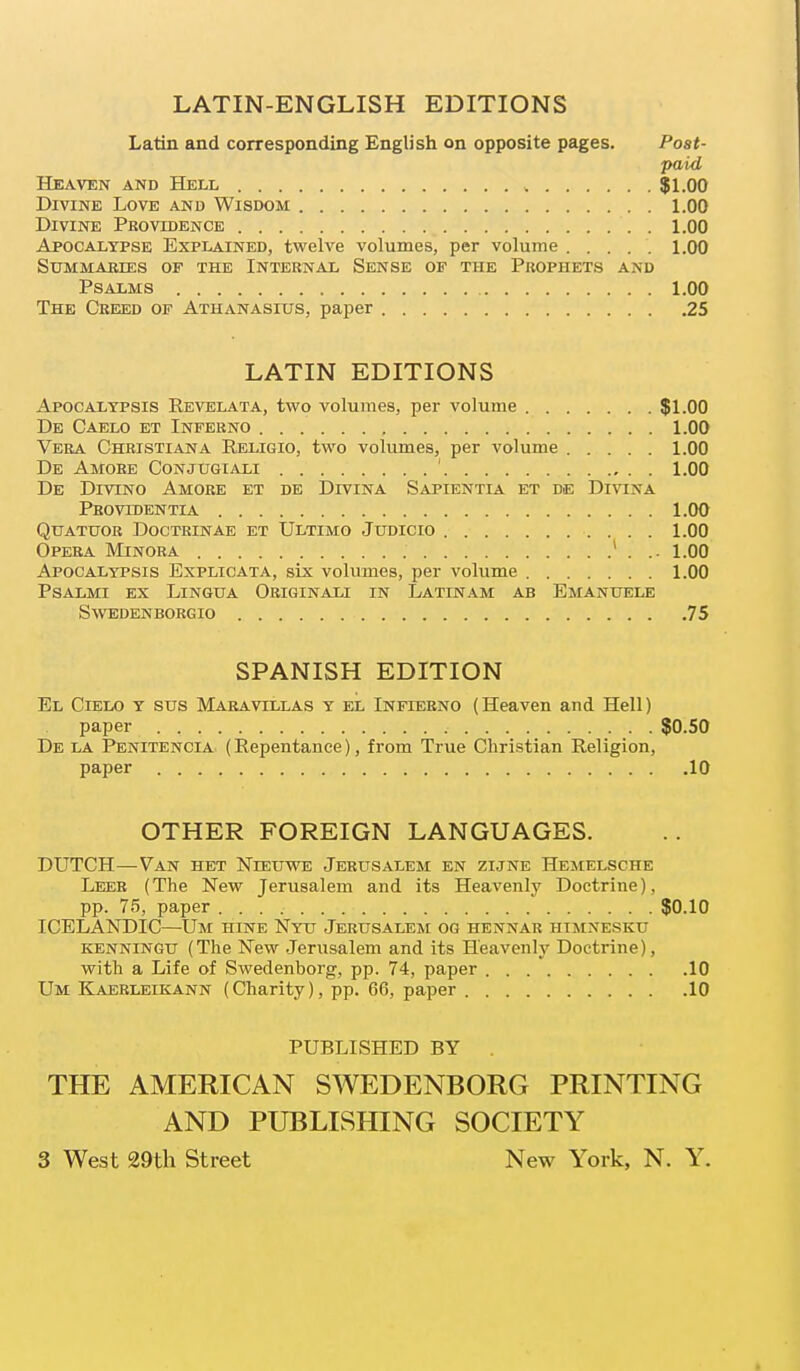 LATIN-ENGLISH EDITIONS Latin and corresponding English on opposite pages. Post- paid Heaven and Hell $1.00 Divine Love and Wisdom 1.00 Divine Providence 1.00 Apocalypse Explained, twelve volumes, per volume 1.00 Summaries of the Internal Sense of the Prophets and Psalms 1.00 The Creed of Athanasius, paper 25 LATIN EDITIONS Apocaltpsis Revelata, two volumes, per volume . $1.00 De Caelo et Inferno , 1.00 Vera Christiana Religio, two volumes, per volume 1.00 De Amore Conjugiali ' 1.00 De Divino Amore et de DrviNA Sapientia et de Divina Providentia 1.00 Qtjatuor Doctrinae et Ultimo Judicio 1.00 Opera Minora 1 . .. 1.00 Apocaltpsis Explicata, six volumes, per volume 1.00 Psalmi ex Lingua Originali in Latinam ab Emanuele Sweden borgio 75 SPANISH EDITION El Cielo y sus Maravillas y el Infterno (Heaven and Hell) paper $0.50 De la Penitencia (Repentance), from True Christian Religion, paper 10 OTHER FOREIGN LANGUAGES. DUTCH—Van het Nieuwe Jerusalem en zijne Hemelsche Leer (The New Jerusalem and its Heavenly Doctrine), pp. 75, paper $0.10 ICELANDIC—Dm hine Nyu Jerusalem og hennar himnesku kenningu (The New Jerusalem and its Heavenly Doctrine), with a Life of Swedenborg, pp. 74, paper 10 Um Kaerleikann (Charity), pp. 66, paper 10 PUBLISHED BY THE AMERICAN SWEDENBORG PRINTING AND PUBLISHING SOCIETY 3 West 29th Street New York, N. Y.