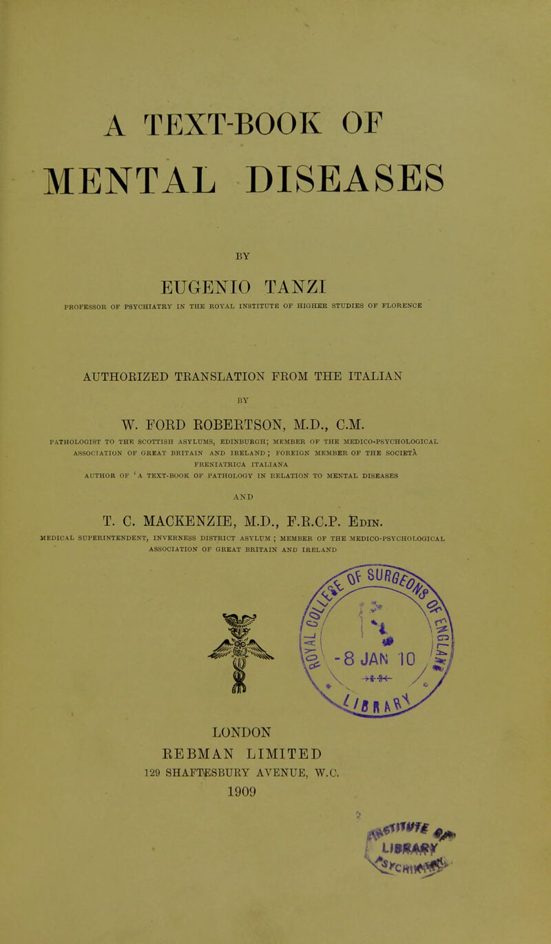 A TEXT-BOOK OF MENTAL DISEASES BY EUGENIO TANZI PROFESSOR OF PSYCHIATRY IN THE ROYAL INSTITUTE OF HIGHER STUDIES OF FLORENCE AUTHOEIZED TRANSLATION FROM THE ITALIAN BY W. FOKD EOBEETSON, M.D., CM. PATHOLOGIST TO THE SCOTTISH ASYLUMS, EDINBURGH; MEMBER OF THE MEDICO-PSYCHOLOGICAL ASSOCIATION OF GREAT BRITAIN AND IRELAND ; FOREIGN MEMBER OF THE SOCIEtX FRENIATRICA ITALIANA AUTHOR OF 'a text-book OF PATHOLOGY IN RELATION TO MENTAL DISEASES AND T. C. MACKENZIE, M.D., F.E.C.P. Edin. MEDICAL SUPERINTENDENT, INVERNESS DISTRICT ASYLUM ; MEMBER OF THE MEDICO-PSYCHOLOGICAL ASSOCIATION OF GREAT BRITAIN AND IRELAND LONDON KEBMAN LIMITED 129 SHAFT*;SBURY AVENUE, W.C. 1909