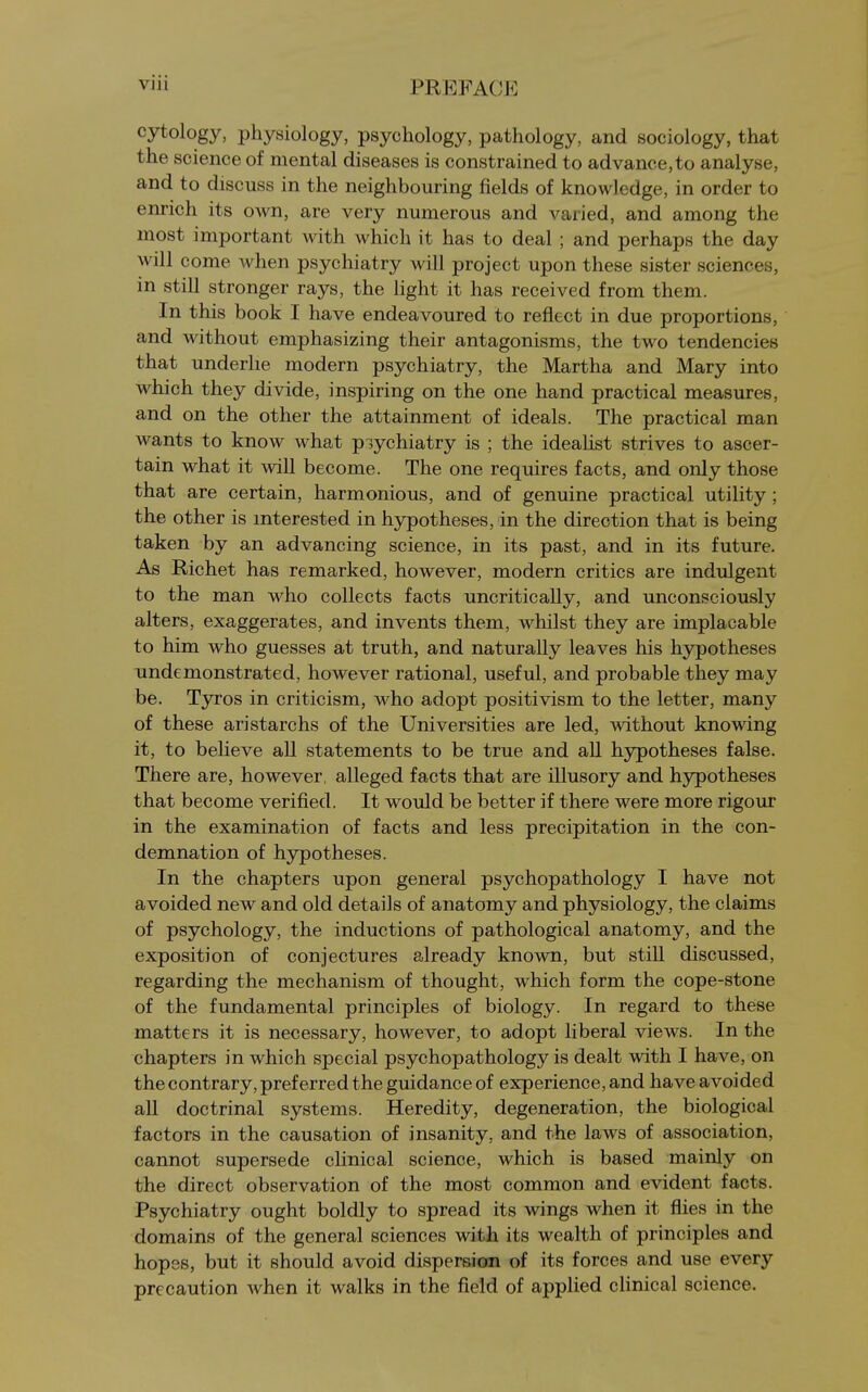cytology, physiology, psychology, pathology, and sociology, that the science of mental diseases is constrained to advance,to analyse, and to discuss in the neighbouring fields of knowledge, in order to enrich its own, are very numerous and varied, and among the most important Avith which it has to deal ; and perhaps the day will come when psychiatry will project upon these sister sciences, in still stronger rays, the light it has received from them. In this book I have endeavoured to reflect in due proportions, and without emphasizing their antagonisms, the two tendencies that underlie modern psychiatry, the Martha and Mary into which they divide, inspiring on the one hand practical measures, and on the other the attainment of ideals. The practical man wants to know what piychiatry is ; the idealist strives to ascer- tain what it will become. The one requires facts, and only those that are certain, harmonious, and of genuine practical utility ; the other is interested in hypotheses, in the direction that is being taken by an advancing science, in its past, and in its future. As Richet has remarked, however, modern critics are indulgent to the man who collects facts uncritically, and unconsciously alters, exaggerates, and invents them, whilst they are implacable to him who guesses at truth, and naturally leaves his hypotheses Tindemonstrated, however rational, useful, and probable they may be. Tyros in criticism, who adopt positivism to the letter, many of these aristarchs of the Universities are led, without knowing it, to believe all statements to be true and all hypotheses false. There are, however, alleged facts that are illusory and hypotheses that become verified. It would be better if there were more rigour in the examination of facts and less precipitation in the con- demnation of hypotheses. In the chapters upon general psychopathology I have not avoided new and old details of anatomy and physiology, the claims of psychology, the inductions of pathological anatomy, and the exposition of conjectures already known, but still discussed, regarding the mechanism of thought, which form the cope-stone of the fundamental principles of biology. In regard to these matters it is necessary, however, to adopt liberal views. In the chapters in which special psychopathology is dealt with I have, on the contrary, preferred the guidance of experience, and have avoided all doctrinal systems. Heredity, degeneration, the biological factors in the causation of insanity, and the laws of association, cannot supersede clinical science, which is based mainly on the direct observation of the most common and evident facts. Psychiatry ought boldly to spread its wings when it flies in the domains of the general sciences with its wealth of principles and hopes, but it should avoid dispersion of its forces and use every precaution when it walks in the field of applied clinical science.