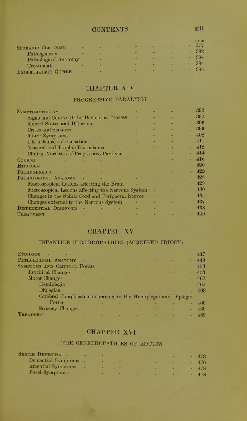 PAOE Sporadic Cretinism ------ ' Pathogenesis - - ■ -  ' ■ oof Pathological Anatomy ------ Treatment 384 000 Exophthalmic Goitre ------- CHAPTER XTV PROGRESSIVE PARALYSIS Symptomatology -------- 392 Signs and Course of the Demential ProceBS - . - - 392 Mental States and Delusions ------ 396 Crises and Seizures 399 Motor Symptoms 402 Disturbances of Sensation - - - - - - 411 Visceral and Trophic Disturbances ----- 412 CUnical Varieties of Progressive Paralysis . - - - 414 Course --------- 416 Etiology --------- 420 Pathogenesis -------- 422 Pathological Anatomy - - - - - - 426 Macroscopical Lesions affecting the Brain - . . - 429 Microscopical Lesions affecting the Nervous System - - - 430 Changes in the Spinal Cord and Peripheral Nerves - - - 435 Changes external to the Nervous System . - . - 437 Differential Diagnosis ------- 438 Treatment -------- 440 CHAPTER XV INFANTILE CEREBROPATHIES (ACQUIRED IDIOCY) Etiology --------- 447 Pathological Anatomy 449 Symptoms and Clinical Forms ------ 453 Psychical Changes ------- 453 Motor Changes - - - - - - - - 462 Hemiplegia 462 Diplegias 463 Cerebral Complications common to the Hemiplegic and Diplegic Forms ------- 466 Sensory Changes ------- 469 Treatment 469 CHAPTER XVI THE CEREBROPATHIES OF ADULTS Senile Dementia 4173 Demential Symptoms - - - - - . . 4yg Amential Symptoms 473 Focal Symptoms 473