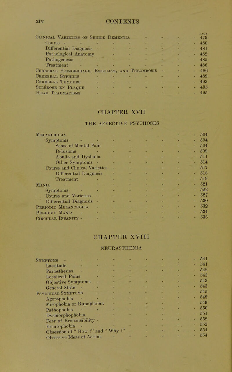 I'AOE Clinical Vaeieties of Senile Dementia .... 479 Course 480 DiflEerential Diagnosis - - - - - - - 481 Pathological Anatomy ...... 432 Pathogenesis ........ 485 Treatment - - - - - - - - 486 Cerebral Hjimorriiaqe, Embolism, and Thrombosis - - - 486 Cerebral Syphilis ....... 489 Cerebral Tumours ....... 493 Sclerose en Plaque ....... 495 Head Traumatisms ....... 495 CHAPTER XVII THE AFFECTIVE PSYCHOSES Melancholia ........ 504 Symptoms ........ 504 Sense of Mental Pain ...... 504 Delusions ....... 509 Abulia and Dysbulia - - - - - - 511 Other Symptoms - - - - - - - 514 Course and Clinical Varieties 517 Differential Diagnosis ...... 5I8 Treatment - - - - - - - 519 Mania 521 Symptoms 522 1 Course and Varieties 527 Differential Diagnosis - - - - - - - 530 Periodic Melancholia - - - - ... - 532 Periodic Mania 534 Circular Insanity -------- 536 CHAPTER XVIII NEURASTHENIA Symptoms - - ■ - Lassitude Parsesthesias Localized Pains Objective Symptoms - General State - Psychical Symptoms Agoraphobia Misophobia or Rupophobia Pathophobia Dysmorphophobia Fear of Responsibility - Ereutophobia - Obsession of  How ? and  Why ?' Obsessive Ideas of Action 541 541 542 543 543 543 545 548 549 550 551 552 552 554 554