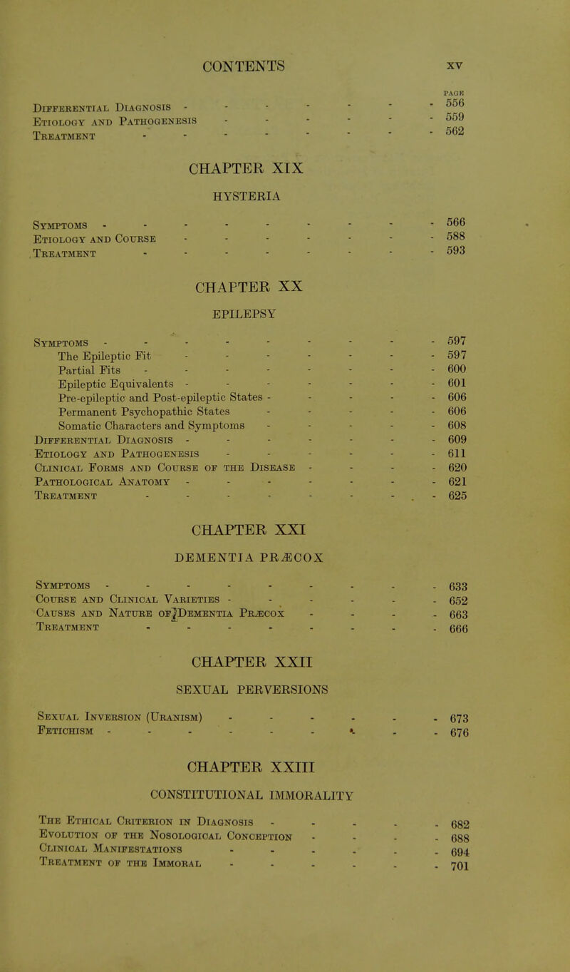 PAOK Differential Diagnosis ------- 556 Etiology and Pathogenesis 559 Treatment - ■ - ■ ' ' ' - 662 CHAPTER XIX HYSTERIA Symptoms 566 Etiology and Course 588 .Treatment 593 CHAPTER XX EPILEPSY Symptoms 597 The Epileptic Fit - - - - - - - 597 Partial Fits 600 Epileptic Eqiiivalents - - - - - - - 601 Pre-epileptic and Post-epileptic States ----- 606 Permanent Psychopatliic States ..... 606 Somatic Characters and Symptoms .... - 608 Differential Diagnosis ------- 609 Etiology and Pathogenesis - - - - - - 611 Clinical Forms and Course of the Disease - - - . 620 Pathological Anatomy - - - - - - - 621 Treatment - - - - - - - . - 625 CHAPTER XXI DEMENTIA PRECOX Symptoms 633 Course and Clinical Varieties ------ 652 Causes and Nature ofJDementia Prjecox .... 663 Treatment ........ 666 CHAPTER XXII SEXUAL PERVERSIONS Sexual Inversion (Uranism) 673 Fetichism k . . 676 CHAPTER XXIII CONSTITUTIONAL IMMORALITY The Ethical Criterion in Diagnosis - - . . . 682 Evolution of the Nosological Conception - - - - 688 Clinical Manifestations 694 Treatment of the Immoral 701