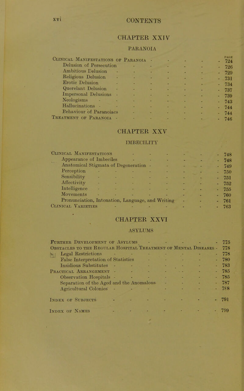 CHAPTER XXIV PARANOIA Clinical Manifestations op Paranoia - Delusion of Persecution Ambitious Delusion Religious Delusion Erotic Delusion Querelant Delusion Impersonal Delusions - Neologisms .... Hallucinations - - - . Behaviour of Paranoiacs Treatment op Paranoia - CHAPTER XXV IMBECILITY Clinical Manifestations 743 Appearance of Imbeciles 743 Anatomical Stigmata of Degeneration - - - . . 749 Perception 750 Sensibility - - - - - . . - 751 Affectivity 752 Intelligence - - - - - - . . 755 Movements - - - - - - . . 760 Pronunciation, Intonation, Language, and Writing - - - 761 Clinical Varieties - - - - - - . 763 CHAPTER XXVI ASYLUMS Further Development of Asylums - - - - - 775 Obstacles to the Regular Hospital Treatment of Mental Diseases - 778 1*^1 Legal Restrictions 778 False Interpretation of Statistics . . . . . 78O Insidious Substitutes - - - - - - - 783 Practical Arrangement - - - ... . . 785 Observation Hospitals 785 Separation of the Aged and the Anomalous .... 787 Agricultural Colonies' ....... 7S8 Index of Subjects - - - - - - - 791 Index of Names ....... 799 I'AGK 724 726 729 731 734 737 739 743 744 744 74.«
