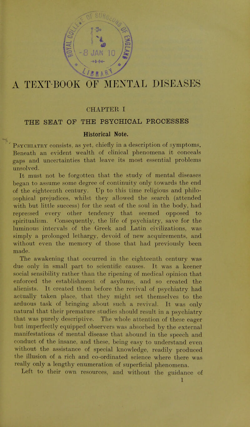 A TEXT BOOK OF MENTAL DISEASES CHAPTER I THE SEAT OF THE PSYCHICAL PROCESSES Historical Note. Psychiatry consists, as yet, chiefly in a description of symptoms. Beneath an evident wealth of clinical phenomena it conceals gaps and uncertainties that leave its most essential problems unsolved. It must not be forgotten that the study of mental diseases began to assume some degree of continuity only towards the end of the eighteenth century. Up to this time religious and philo- sophical prejudices, whilst they allowed the search (attended with but little success) for the seat of the soul in the body, had repressed every other tendency that seemed opposed to spiritualism. Consequently, the life of psychiatry, save for the luminous intervals of the Greek and Latin civilizations, was simply a prolonged lethargy, devoid of new acquirements, and without even the memory of those that had previously been made. The awakening that occurred in the eighteenth century was due only in small part to scientific causes. It was a keener social sensibility rather than the ripening of medical opinion that enforced the establishment of asylums, and so created the alienists. It created them before the revival of psychiatry had actually taken place, that they might set themselves to the arduous task of bringing about such a revival. It was only natural that their premature studies should result in a psychiatry that was purely descriptive. The whole attention of these eager but imperfectly equipped observers was absorbed by the external manifestations of mental disease that abound in the speech and conduct of the insane, and these, being easy to understand even without the assistance of special knowledge, readily produced the illusion of a rich and co-ordinated science where there was really only a lengthy enumeration of superficial phenomena. Left to their own resources, and without the guidance of