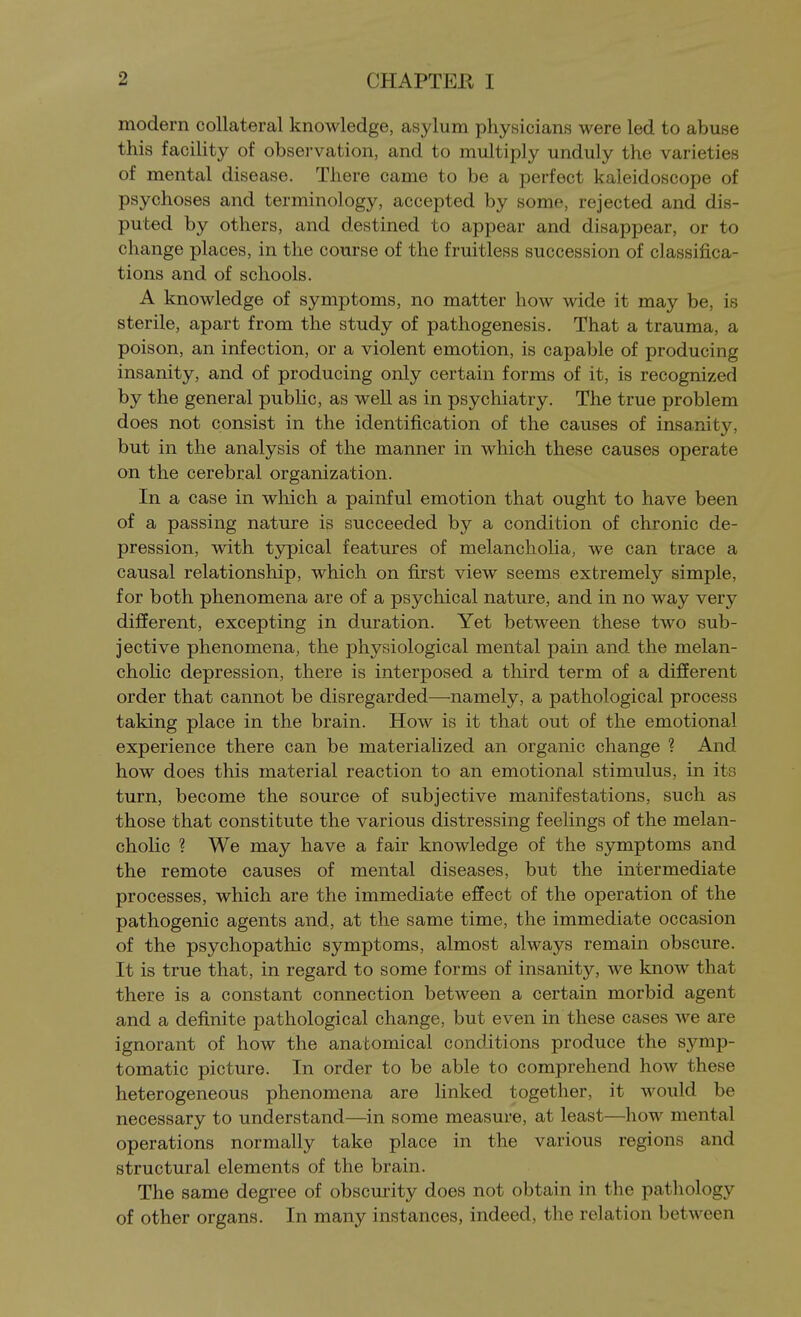 modern collateral knowledge, asylum physicians were led to abuse this facility of obsei'vation, and to multiply unduly the varieties of mental disease. There came to be a perfect kaleidoscope of psychoses and terminology, accepted by some, rejected and dis- puted by others, and destined to appear and disappear, or to change places, in the course of the fruitless succession of classifica- tions and of schools. A knowledge of symptoms, no matter how wide it may be, is sterile, apart from the study of pathogenesis. That a trauma, a poison, an infection, or a violent emotion, is capable of producing insanity, and of producing only certain forms of it, is recognized by the general public, as well as in psychiatry. The true problem does not consist in the identification of the causes of insanity, but in the analysis of the manner in which these causes operate on the cerebral organization. In a case in which a painful emotion that ought to have been of a passing nature is succeeded by a condition of chronic de- pression, with typical features of melancholia, we can trace a causal relationship, which on first view seems extremely simple, for both phenomena are of a psychical nature, and in no way very different, excepting in duration. Yet between these two sub- jective phenomena, the physiological mental pain and the melan- cholic depression, there is interposed a third term of a different order that cannot be disregarded—namely, a pathological process taking place in the brain. How is it that out of the emotional experience there can be materialized an organic change ? And how does this material reaction to an emotional stimulus, in its turn, become the source of subjective manifestations, such as those that constitute the various distressing feelings of the melan- cholic ? We may have a fair knowledge of the symptoms and the remote causes of mental diseases, but the intermediate processes, which are the immediate effect of the operation of the pathogenic agents and, at the same time, the immediate occasion of the psychopathic symptoms, almost always remain obscure. It is true that, in regard to some forms of insanity, we know that there is a constant connection between a certain morbid agent and a definite pathological change, but even in these cases we are ignorant of how the anatomical conditions produce the symp- tomatic picture. In order to be able to comprehend how these heterogeneous phenomena are linked together, it would be necessary to understand—in some measure, at least—how mental operations normally take place in the various regions and structural elements of the brain. The same degree of obscurity does not obtain in the pathology of other organs. In many instances, indeed, the relation between