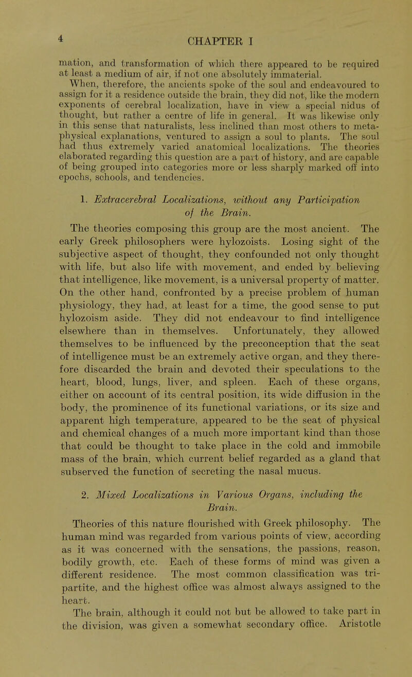 mation, and transformation of wliich there appeared to be required at least a medium of air, if not one absolutely immaterial. When, therefore, the ancients spoke of the soul and endeavoured to assign for it a residence outside the brain, they did not, like the modern exponents of cerebral localization, have in view a special nidus of thought, but rather a centre of life in general. It was likewise only in this sense that naturalists, less inclined than most others to meta- physical explanations, ventured to assign a soul to plants. The soul had thus extremely varied anatomical localizations. The theories elaborated regarding this question are a part of history, and are capable of being grouped into categories more or less sharply marked off into epochs, schools, and tendencies. 1. Extracerebral Localizations, without any Particifation of the Brain. The theories composing this group are the most ancient. The early Greek philosophers were hylozoists. Losing sight of the subjective aspect of thought, they confounded not only thought with life, but also life with movement, and ended by believing that intelligence, like movement, is a universal property of matter. On the other hand, confronted by a precise problem of human physiology, they had, at least for a time, the good sense to put hylozoism aside. They did not endeavour to find intelligence elsewhere than in themselves. Unfortunately, they allowed themselves to be influenced by the preconception that the seat of intelligence must be an extremely active organ, and they there- fore discarded the brain and devoted their speculations to the heart, blood, lungs, liver, and spleen. Each of these organs, either on account of its central position, its wide diffusion in the body, the prominence of its functional variations, or its size and apparent high temperature, appeared to be the seat of physical and chemical changes of a much more important kind than those that could be thought to take place in the cold and immobile mass of the brain, which current belief regarded as a gland that subserved the function of secreting the nasal mucus. 2. Mixed Localizations in Various Organs, including the Brain. Theories of this nature flourished with Greek philosophy. The human mind was regarded from various points of view, according as it was concerned with the sensations, the passions, reason, bodily growth, etc. Each of these forms of mind was given a different residence. The most common classification was tri- partite, and the highest office was almost always assigned to the heart. The brain, although it could not but be allowed to take part in the division, was given a somewhat secondary office. Aristotle