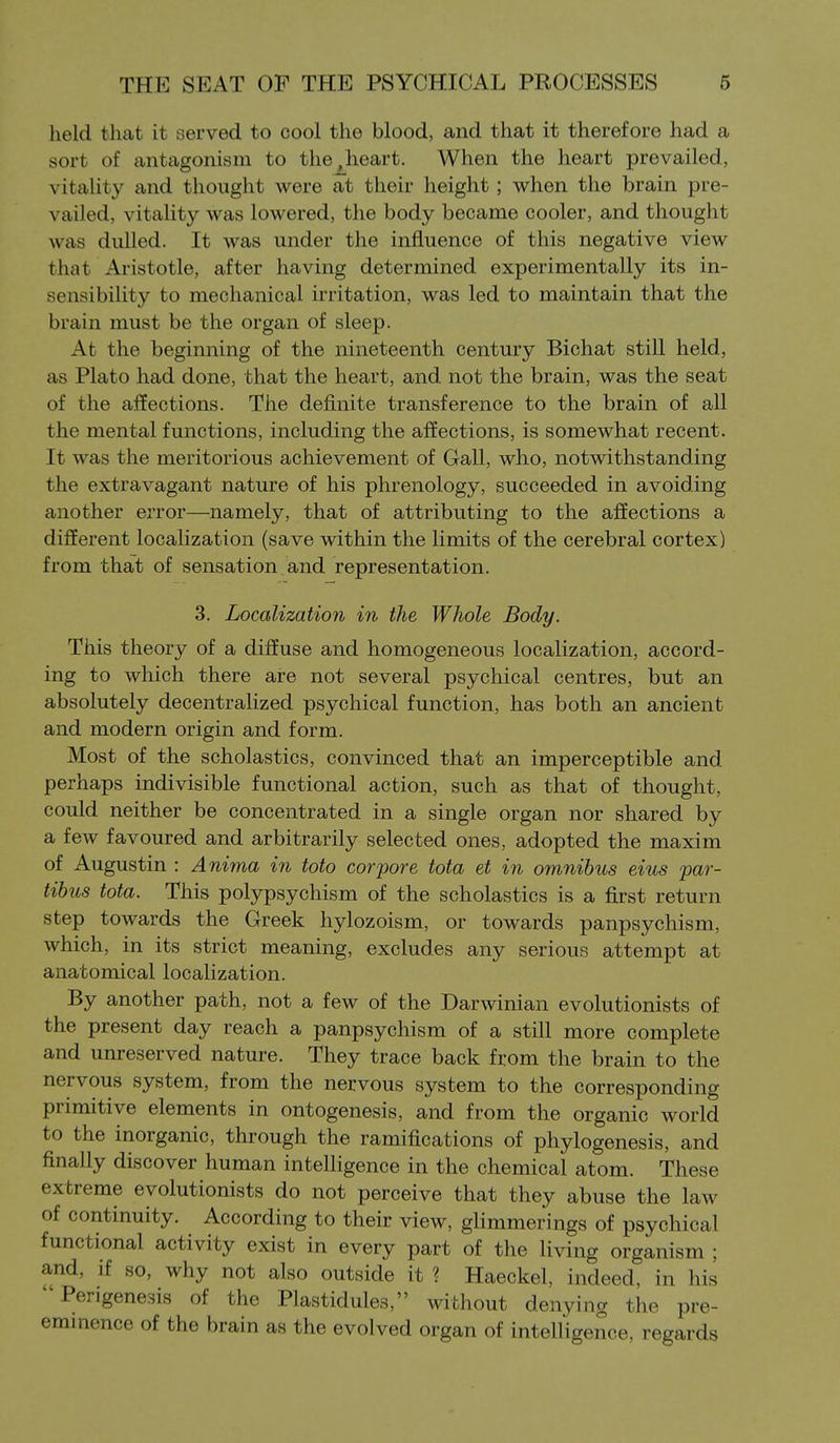 held that it served to cool the blood, and that it therefore had a sort of antagonism to the,heart. When the heart prevailed, vitality and thought were at their height; when the brain pre- vailed, vitality was lowered, the body became cooler, and thought was dulled. It was under the influence of this negative view that Aristotle, after having determined experimentally its in- sensibility to mechanical irritation, was led to maintain that the brain must be the organ of sleep. At the beginning of the nineteenth century Bichat still held, as Plato had done, that the heart, and not the brain, was the seat of the affections. The definite transference to the brain of aU the mental functions, including the affections, is somewhat recent. It was the meritorious achievement of Gall, who, notwithstanding the extravagant nature of his phrenology, succeeded in avoiding another error—namely, that of attributing to the affections a different localization (save within the limits of the cerebral cortex) from that of sensation, and representation. 3. Localization in the Whole Body. This theory of a diffuse and homogeneous localization, accord- ing to which there are not several psychical centres, but an absolutely decentralized psychical function, has both an ancient and modern origin and form. Most of the scholastics, convinced that an imperceptible and perhaps indivisible functional action, such as that of thought, could neither be concentrated in a single organ nor shared by a few favoured and arbitrarily selected ones, adopted the maxim of Augustin : Anima in toto cor pore tota et in omnibus eius par- tibus tota. This polypsychism of the scholastics is a first return step towards the Greek hylozoism, or towards panpsychism, which, in its strict meaning, excludes any serious attempt at anatomical localization. By another path, not a few of the Darwinian evolutionists of the present day reach a panpsychism of a still more complete and unreserved nature. They trace back from the brain to the nervous system, from the nervous system to the corresponding primitive elements in ontogenesis, and from the organic world to the inorganic, through the ramifications of phylogenesis, and finally discover human intelligence in the chemical atom. These extreme evolutionists do not perceive that they abuse the law of continuity. According to their view, glimmerings of psychical functional activity exist in every part of the living organism ; and, if so, why not also outside it ? Haeckel, indeed, in his Perigenesis of the Plastidules, without denying the pre- emmence of the brain as the evolved organ of intelligence, regards