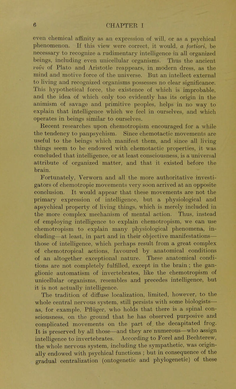 even chemical affinity as an expreiusion of will, or as a psychical phenomenon. If this view were correct, it would, a fortiori, be necessary to recognize a rudimentary intelligence in all organized beings, including even unicellular organisms. Thus the ancient roO? of Plato and Aristotle reappears, in modern dress, as the mind and motive force of the universe. But an intellect external to living and recognized organisms possesses no clear significance. This hypothetical force, the existence of which is improbable, and the idea of which only too evidently has its origin in the animism of savage and primitive peoples, helps in no way to explain that intelligence which we feel in ourselves, and which operates in beings similar to ourselves. Recent researches upon chemotropism encouraged for a while the tendency to panpsychism. Since chemotactic movements are useful to the beings which manifest them, and since all living things seem to be endowed with chemotactic properties, it was concluded that intelligence, or at least consciousness, is a universal attribute of organized matter, and that it existed before the brain. Fortunately, Verworn and all the more authoritative investi- gators of chemotropic movements very soon arrived at an opposite conclusion. It would appear that these movements are not the primary expression of intelhgence, but a physiological and apsychical property of living things, which is merely included in the more complex mechanism of mental action. Thus, instead of employing intelligence to explain chemotropism, we can use chemotropism to explain many physiological phenomena, in- cluding—at least, in part and in their objective manifestations— those of intelligence, which perhaps result from a great complex of chemotropical actions, favoured by anatomical conditions of an altogether exceptional nature. These anatomical condi- tions are not completely fulfilled, except in the brain; the gan- glionic automatism of invertebrates, like the chemotropism of unicellular organisms, resembles and precedes intelligence, but it is not actually intelligence. The tradition of diffuse localization, limited, however, to the whole central nervous system, still persists with some biologists— as, for example, Pfliiger, who holds that there is a spinal con- sciousness, on the ground that he has observed purposive and complicated movements on the part of the decapitated frog. It is preserved by all those—and they are numerous—who assign intelhgence to invertebrates. According to Forel and Bechterew, the whole nervous system, including the sympathetic, was origin- ally endowed with psychical functions ; but in consequence of the gradual centrahzation (ontogenetic and phylogenetic) of these