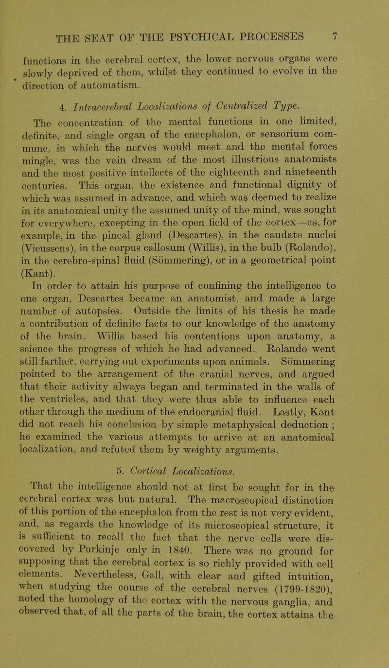 functions in the cerebral cortex, the lower nervous organs were slowly deprived of them, whilst they continued to evolve in the direction of automatism. 4. Intracerebral Localizations of Centralized Type. The concentration of the mental functions in one limited, definite, and single organ of the encephalon, or sensorium com- mune, in which the nerves would meet and the mental forces mingle, was the vain dream of the most illustrious anatomists and the most positive intellects of the eighteenth and nineteenth centuries. This organ, the existence and functional dignity of which was assumed in advance, and which was deemed to realize in its anatomical unity the assumed unity of the mind, was sought for everywhere, excepting in the open field of the cortex—as, for example, in the pineal gland (Descartes), in the caudate nuclei (Vieussens), in the corpus callosum (WiHis), in the bulb (Rolando), in the cerebro-spinal fluid (Sommering), or in a geometrical point (Kant). In order to attain his purpose of confining the intelligence to one organ, Descartes became an anatomist, and made a large number of autopsies. Outside the limits of his thesis he made a contribution of definite facts to our knowledge of the anatomy of the brain. Willis based his contentions upon anatomy, a science the progress of which he had advanced. Rolando went still farther, carrying out experiments upon animals. Sommering pointed to the arrangement of the cranial nerves, and argued that their activity always began and terminated in the walls of the ventricles, and that they were thus able to influence each other through the medium of the endocranial fluid. Lastly, Kant did not reach his conclusion by simple metaphysical deduction ; he examined the various attempts to arrive at an anatomical localization, and refuted them by weighty arguments. 5. Cortical Localizatio7is. That the intelligence should not at first be sought for in the cerebral cortex was but natural. The macroscopical distinction of this portion of the encephalon from the rest is not very evident, and, as regards the knowledge of its microscopical structure, it is sufficient to recall the fact that the nerve cells were dis- covered by Purkinje only in 1840. There was no ground for supposing that the cerebral cortex is so richly provided with cell elements. Nevertheless, Gall, with clear and gifted intuition, when studying the course of the cerebral nerves (1799-1820), noted the homology of the cortex with the nervous ganglia, and observed that, of all the parts of the brain, the cortex attains the