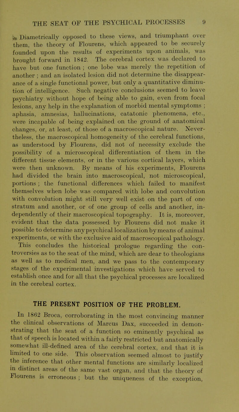 ti!^ Diametrically opposed to these views, and triumphant over them, the theory of Flourens, which appeared to be securely founded upon the results of experiments upon animals, was brought forward in 1842. The cerebral cortex was declared to have but one function ; one lobe was merely the repetition of another ; and an isolated lesion did not determine the disappear- ance of a single functional power, but only a quantitative diminu- tion of intelhgence. Such negative conclusions seemed to leave psychiatry mthout hope of being able to gain, even from focal lesions, any help in the explanation of morbid mental symptoms ; aphasia, amnesias, hallucinations, catatonic phenomena, etc., were incapable of being explained on the ground of anatomical changes, or, at least, of those of a macroscopical nature. Never- theless, the macroscopical homogeneity of the cerebral functions, as understood by Flourens, did not of necessity exclude the possibiUty of a microscopical differentiation of them in the different tissue elements, or in the various cortical layers, which were then unknown. By means of his experiments, Flourens had divided the brain into macroscopical, not microscopical, portions ; the functional differences which failed to manifest themselves when lobe was compared with lobe and convolution with convolution might still very well exist on the part of one stratum and another, or of one group of cells and another, in- dependently of their macroscopical topography. It is, moreover, evident that the data possessed by Flourens did not make it possible to determine any psychical locaHzation by means of animal experiments, or with the exclusive aid of macroscopical pathology. This concludes the historical prologue regarding the con- troversies as to the seat of the mind, which are dear to theologians as well as to medical men, and we pass to the contemporary stages of the experimental investigations which have served to estabhsh once and for all that the psychical processes are localized in the cerebral cortex. THE PRESENT POSITION OF THE PROBLEM. In 1862 Broca, corroborating in the most convincing manner the clinical observations of Marcus Dax, succeeded in demon- strating that the seat of a function so eminently psychical as that of speech is located within a fairly restricted but anatomically somewhat ill-defined area of the cerebral cortex, and that it is hmited to one side. This observation seemed almost to justify the inference that other mental functions are similarly localized m distinct areas of the same vast organ, and that the theory of Flourens is erroneous ; but the uniqueness of the exception,