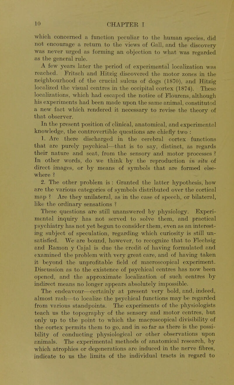 which concerned a function pecuHar to the human species, did not encourage a return to the views of Gall, and the discovery was never urged as forming an objection to what was regarded as the general rule. A few years later the period of experimental localization was reached. Fritsch and Hitzig discovered the motor zones in the neighbourhood of the crucial sulcus of dogs (1870), and Hitzig localized the visual centres in the occipital cortex (1874). These localizations, which had escaped the notice of Flourens, although his experiments had been made upon the same animal, constituted a new fact which rendered it necessary to revise the theory of that observer. In the present position of clinical, anatomical, and experimental knowledge, the controvertible questions are chiefly two : 1. Are there discharged in the cerebral cortex functions that are purely psychical—that is to say, distinct, as regards their nature and seat, from the sensory and motor processes ? In other words, do we think by the reproduction in situ of direct images, or by means of symbols that are formed else- where ? 2. The other problem is : Granted the latter hypothesis, how are the various categories of symbols distributed over the cortical map ? Are they unilateral, as in the case of speech, or bilateral, like the ordinary sensations ? These questions are still unanswered by physiology. Experi- mental inquiry has not served to solve them, and practical psychiatry has not yet begun to consider them, even as an interest- ing subject of speculation, regarding which curiosity is still un- satisfied. We are bound, however, to recognize that to Elechsig and Ramon y Cajal is due the credit of having formulated and examined the problem with very great care, and of having taken it beyond the unprofitable field of macroscopical experiment. Discussion as to the existence of psychical centres has now been opened, and the approximate localization of such centres by indirect means no longer appears absolutely impossible. The endeavour—certainly at present very bold, and, indeed, almost rash—to localize the psychical functions may be regarded from various standpoints. The experiments of the physiologists teach us the topography of the sensory and motor centres, but only up to the point to which the macroscopical divisibility of the cortex permits them to go, and in so far as there is the possi- bility of conducting physiological or other observations upon animals. The experimental methods of anatomical research, by which atrophies or degenerations are induced in the nerve fibres, indicate to us the limits of the individual tracts in regard to