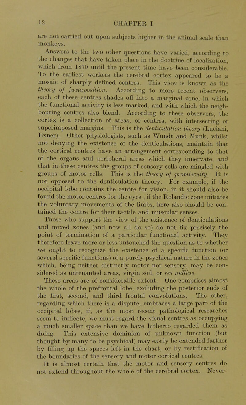 are not carried out upon subjects higher in tlie animal scale than monkeys. Answers to the two other questions have varied, according to the changes that have taken place in the doctrine of localization, which from 1870 until the present time have been considerable. To the earliest workers the cerebral cortex appeared to be a mosaic of sharply defined centres. This view is known as the theory of juxtaposition. According to more recent observers, each of these centres shades ofl: into a marginal zone, in which the functional activity is less marked, and with which the neigh- bouring centres also blend. According to these observers, the cortex is a collection of areas, or centres, with intersecting or superimposed margins. This is the denticulation theory (Luciani, Exner). Other physiologists, such as Wundt and Munk, whilst not denying the existence of the denticulations, maintain that the cortical centres have an arrangement corresponding to that of the organs and peripheral areas which they innervate, and that in these centres the groups of sensory ceUs are mingled with groups of motor cells. This is the theory of promiscuity. It is not opposed to the denticulation theory. For example, if the occipital lobe contains the centre for vision, in it should also be found the motor centres for the eyes ; if the Rolandic zone initiates the voluntary movements of the limbs, here also should be con- tained the centre for their tactile and muscular senses. Those who support the view of the existence of denticulations and mixed zones (and now aU do so) do not fix precisely the point of termination of a particular functional activity. They therefore leave more or less untouched the question as to whether we ought to recognize the existence of a specific function (or several specific functions) of a purely psychical nature in the zones which, being neither distinctly motor nor sensory, may be con- sidered as untenanted areas, virgin soil, or res nullius. These areas are of considerable extent. One comprises almost the whole of the prefrontal lobe, excluding the posterior ends of the first, second, and third frontal convolutions. The other, regarding which there is a dispute, embraces a large part of the occipital lobes, if, as the most recent pathological researches seem to indicate, we must regard the visual centres as occupying a much smaller space than we have hitherto regarded them as doing. This extensive dominion of unknown function (but thought by many to be psycliical) may easily be extended farther by fiUing up the spaces left in the chart, or by rectification of the boundaries of the sensory and motor cortical centres. It is almost certain that the motor and sensory centres do not extend throughout the whole of the cerebral cortex. Never-