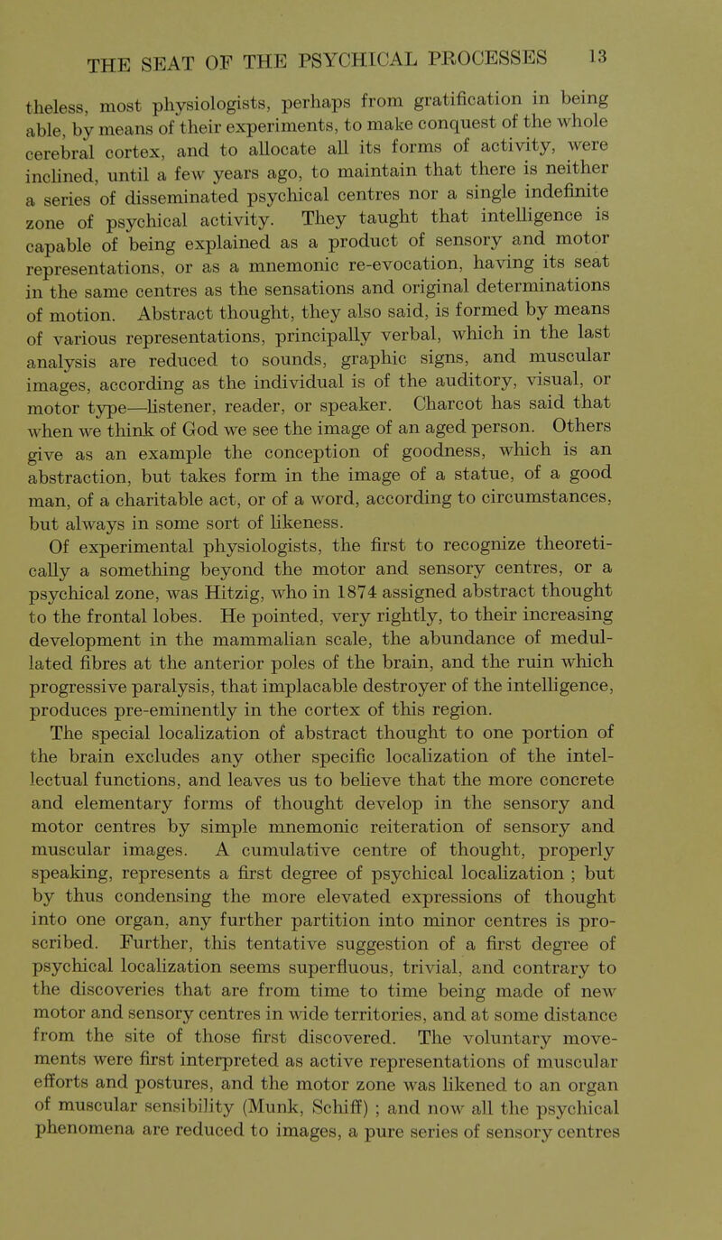 theless, most physiologists, perhaps from gratification in being able, by means of their experiments, to make conquest of the whole cerebral cortex, and to aUocate aU its forms of activity, were inchned, until a few years ago, to maintain that there is neither a series of disseminated psychical centres nor a single indefinite zone of psychical activity. They taught that inteUigence is capable of being explained as a product of sensory and motor representations, or as a mnemonic re-evocation, having its seat in the same centres as the sensations and original determinations of motion. Abstract thought, they also said, is formed by means of various representations, principally verbal, which in the last analysis are reduced to sounds, graphic signs, and muscular images, according as the individual is of the auditory, visual, or motor type—Hstener, reader, or speaker. Charcot has said that when we think of God we see the image of an aged person. Others give as an example the conception of goodness, which is an abstraction, but takes form in the image of a statue, of a good man, of a charitable act, or of a word, according to circumstances, but always in some sort of likeness. Of experimental physiologists, the first to recognize theoreti- cally a something beyond the motor and sensory centres, or a psychical zone, was Hitzig, who in 1874 assigned abstract thought to the frontal lobes. He pointed, very rightly, to their increasing development in the mammalian scale, the abundance of medul- lated fibres at the anterior poles of the brain, and the ruin which progressive paralysis, that implacable destroyer of the intelligence, produces pre-eminently in the cortex of this region. The special localization of abstract thought to one portion of the brain excludes any other specific localization of the intel- lectual functions, and leaves us to beheve that the more concrete and elementary forms of thought develop in the sensory and motor centres by simple mnemonic reiteration of sensory and muscular images. A cumulative centre of thought, properly speaking, represents a first degree of psychical localization ; but by thus condensing the more elevated expressions of thought into one organ, any further partition into minor centres is pro- scribed. Further, this tentative suggestion of a first degree of psychical localization seems superfluous, trivial, and contrary to the discoveries that are from time to time being made of new motor and sensory centres in wide territories, and at some distance from the site of those first discovered. The voluntary move- ments were first interpreted as active representations of muscular efforts and postures, and the motor zone was likened to an organ of muscular sensibility (Munk, Schiff) ; and now all the psychical phenomena are reduced to images, a pure series of sensory centres