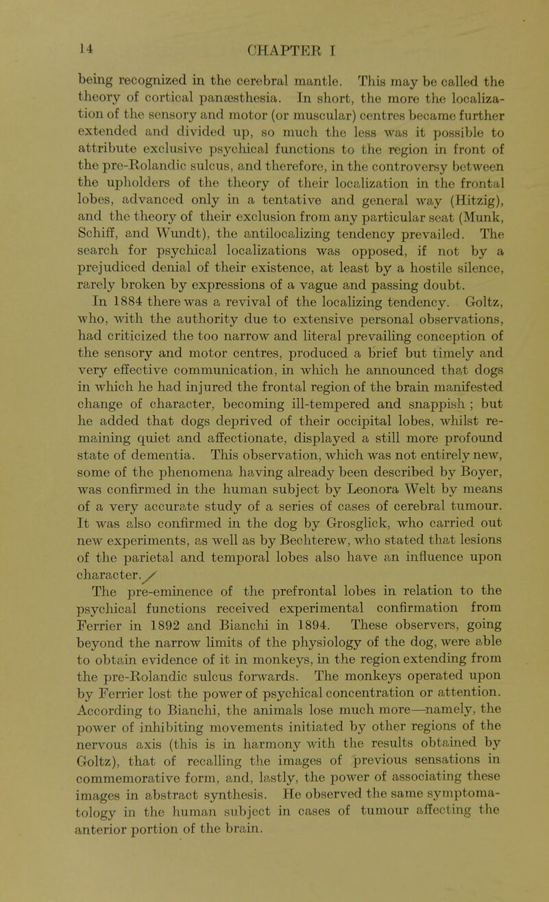 being recognized in the cerebral mantle. This may be called the theory of cortical pana3sthesia. In short, the more the localiza- tion of the sensory and motor (or muscular) centres became further extended and divided up, so much the less was it possible to attribute exclusive psychical functions to the region in front of the pre-Rolandic sulcus, and therefore, in the controversy between the upholders of the theory of their localization in the frontal lobes, advanced only in a tentative and general way (Hitzig), and the theory of their exclusion from any particular seat (Munk, Schiff, and Wundt), the antilocalizing tendency prevailed. The search for psychical localizations was opposed, if not by a prejudiced denial of their existence, at least by a hostile silence, rarely broken by expressions of a vague and passing doubt. In 1884 there was a revival of the localizing tendency. Goltz, who, with the authority due to extensive personal observations, had criticized the too narrow and literal prevailing conception of the sensory and motor centres, produced a brief but timely and very effective communication, in which he announced that dogs in which he had injured the frontal region of the brain manifested change of character, becoming ill-tempered and snappish ; but he added that dogs deprived of their occipital lobes, whilst re- maining quiet and affectionate, displayed a still more profound state of dementia. This observation, which was not entirely new, some of the phenomena having already been described by Boyer, was confirmed in the human subject by Leonora Welt by means of a very accurate study of a series of cases of cerebral tumour. It was also confirmed in the dog by Grosglick, who carried out new experiments, as well as by Bechterew, who stated that lesions of the parietal and temporal lobes also have an influence upon character./ The pre-eminence of the prefrontal lobes in relation to the psychical functions received experimental confirmation from Ferrier in 1892 and Bianchi in 1894. These observers, going beyond the narrow limits of the physiology of the dog, were able to obtain evidence of it in monkeys, in the region extending from the pre-Rolandic sulcus forwards. The monkeys operated upon by Ferrier lost the power of psychical concentration or attention. According to Bianchi, the animals lose much more—^namely, the power of inhibiting movements initiated by other regions of the nervous axis (this is in harmony with the results obtained by Goltz), that of recalling the images of previous sensations in commemorative form, and, lastly, the power of associating these images in abstract synthesis. He observed the same symptoma- tology in the human subject in cases of tumour affecting the anterior portion of the brain.