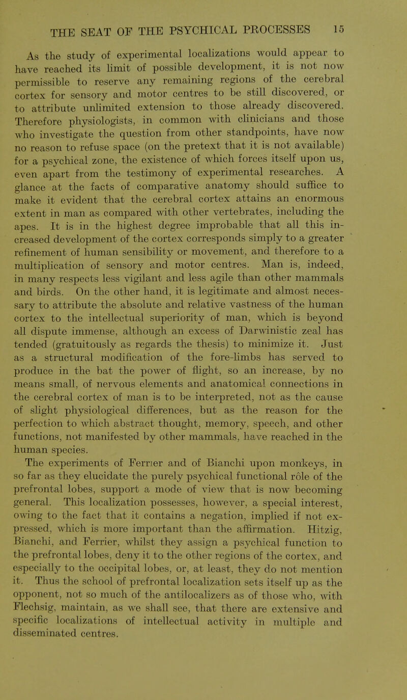 As the study of experimental localizations would appear to have reached its limit of possible development, it is not now permissible to reserve any remaining regions of the cerebral cortex for sensory and motor centres to be still discovered, or to attribute unhmited extension to those already discovered. Therefore physiologists, in common with clinicians and those who investigate the question from other standpoints, have now no reason to refuse space (on the pretext that it is not available) for a psychical zone, the existence of which forces itself upon us, even apart from the testimony of experimental researches. A glance at the facts of comparative anatomy should suffice to make it evident that the cerebral cortex attains an enormous extent in man as compared with other vertebrates, including the apes. It is in the highest degree improbable that all this in- creased development of the cortex corresponds simply to a greater refinement of human sensibility or movement, and therefore to a multipHcation of sensory and motor centres. Man is, indeed, in many respects less vigilant and less agile than other mammals and birds. On the other hand, it is legitimate and almost neces- sary to attribute the absolute and relative vastness of the human cortex to the intellectual superiority of man, which is beyond all dispute immense, although an excess of Darwinistic zeal has tended (gratuitously as regards the thesis) to minimize it. Just as a structural modification of the fore-Hmbs has served to produce in the bat the power of flight, so an increase, by no means small, of nervous elements and anatomical connections in the cerebral cortex of man is to be interpreted, not as the cause of sHght physiological differences, but as the reason for the perfection to which abstract thought, memory, speech, and other functions, not manifested by other mammals, have reached in the human species. The experiments of Ferrier and of Bianchi upon monkeys, in so far as they elucidate the purely psychical functional role of the prefrontal lobes, support a mode of view that is now becoming general. This localization possesses, however, a special interest, owing to the fact that it contains a negation, imphed if not ex- pressed, which is more important than the affirmation. Hitzig, Bianchi, and Ferrier, whilst they assign a psychical function to the prefrontal lobes, deny it to the other regions of the cortex, and especially to the occipital lobes, or, at least, they do not mention it. Thus the school of prefrontal localization sets itself up as the opponent, not so much of the antilocalizers as of those who, with Flechsig, maintain, as we shall see, that there are extensive and specific localizations of intellectual activity in multiple and disseminated centres.