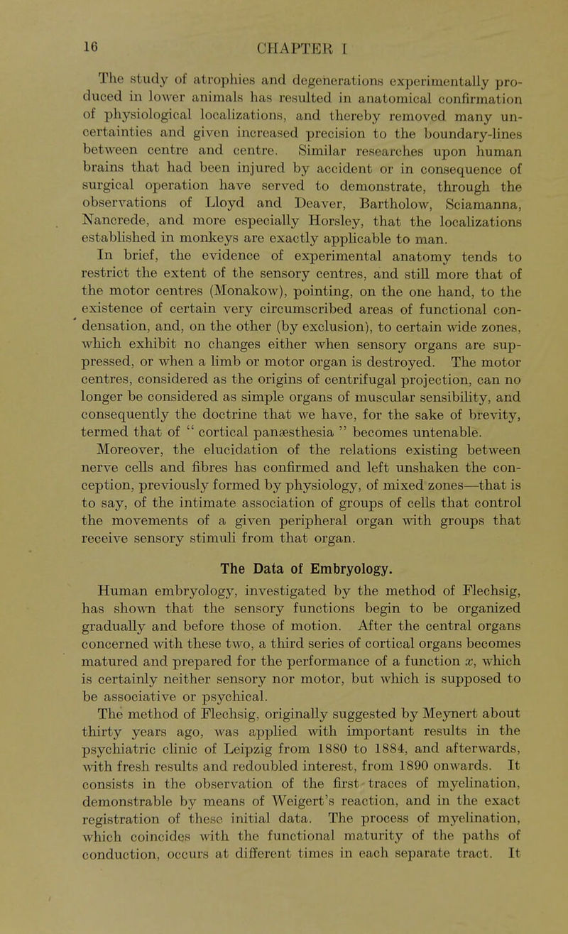 The study of atrophies and degenerations experimentally pro- duced in lower animals has resulted in anatomical confirmation of physiological localizations, and thereby removed, many un- certainties and given increased precision to the boundary-lines between centre and centre. Similar researches upon human brains that had been injured by accident or in consequence of surgical operation have served to demonstrate, through the observations of Lloyd and Deaver, Bartholow, Sciamanna, Nancrede, and more especially Horsley, that the localizations established in monkeys are exactly appUcable to man. In brief, the evidence of experimental anatomy tends to restrict the extent of the sensory centres, and still more that of the motor centres (Monakow), pointing, on the one hand, to the existence of certain very circumscribed areas of functional con- densation, and, on the other (by exclusion), to certain wide zones, which exhibit no changes either when sensory organs are sup- pressed, or when a limb or motor organ is destroyed. The motor centres, considered as the origins of centrifugal projection, can no longer be considered as simple organs of muscular sensibility, and consequently the doctrine that we have, for the sake of brevity, termed that of  cortical pansesthesia  becomes untenable. Moreover, the elucidation of the relations existing between nerve cells and fibres has confirmed and left unshaken the con- ception, previously formed by physiology, of mixed zones—that is to say, of the intimate association of groups of cells that control the movements of a given peripheral organ with groups that receive sensory stimuli from that organ. The Data of Embryology. Human embryology, investigated by the method of Flechsig, has shown that the sensory functions begin to be organized gradually and before those of motion. After the central organs concerned with these two, a third series of cortical organs becomes matured and prepared for the performance of a function x, which is certainly neither sensory nor motor, but which is supposed to be associative or psychical. The method of Flechsig, originally suggested by Meynert about thirty years ago, was applied with important results in the psychiatric clinic of Leipzig from 1880 to 1884, and afterwards, with fresh results and redoubled interest, from 1890 onwards. It consists in the observation of the first traces of myelination, demonstrable by means of Weigert's reaction, and in the exact registration of these initial data. The process of myelination, which coincides with the functional maturity of the paths of conduction, occurs at different times in each separate tract. It