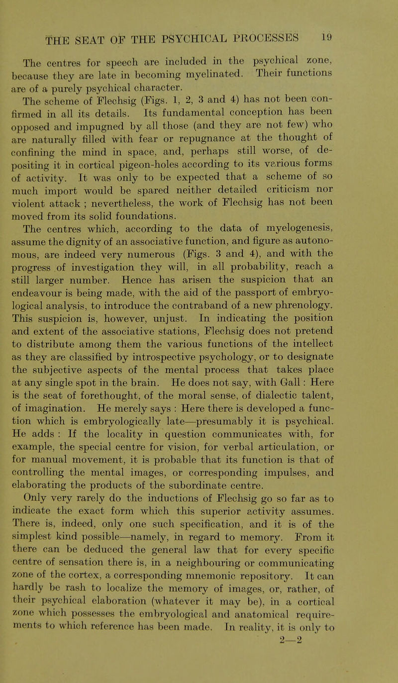The centres for speech are included in the psychical zone, because they are late in becoming myelinated. Their functions are of a purely psychical character. The scheme of Flechsig (Figs. 1, 2, 3 and 4) has not been con- firmed in all its details. Its fundamental conception has been opposed and impugned by all those (and they are not few) who are naturally filled with fear or repugnance at the thought of confuiing the mind in space, and, perhaps still worse, of de- positing it in cortical pigeon-holes according to its various forms of activity. It was only to be expected that a scheme of so much import would be spared neither detailed criticism nor violent attack ; nevertheless, the work of Flechsig has not been moved from its solid foundations. The centres which, according to the data of myelogenesis, assume the dignity of an associative function, and figure as autono- mous, are indeed very numerous (Figs. 3 and 4), and with the progress of investigation they will, in all probability, reach a still larger number. Hence has arisen the suspicion that an endeavour is being made, with the aid of the passport of embryo- logical analysis, to introduce the contraband of a new phrenology. This suspicion is, however, unjust. In indicating the position and extent of the associative stations, Flechsig does not pretend to distribute among them the various functions of the intellect as they are classified by introspective psychology, or to designate the subjective aspects of the mental process that takes place at any single spot in the brain. He does not say, with Gall: Here is the seat of forethought, of the moral sense, of dialectic talent, of imagination. He merely says : Here there is developed a func- tion which is embryologically late—presumably it is psychical. He adds : If the locality in question communicates with, for example, the special centre for vision, for verbal articulation, or for manual movement, it is probable that its function is that of controlling the mental images, or corresponding impulses, and elaborating the products of the subordinate centre. Only very rarely do the inductions of Flechsig go so far as to indicate the exact form which this superior activity assumes. There is, indeed, only one such specification, and it is of the simplest kind possible—namely, in regard to memory. From it there can be deduced the general law that for every specific centre of sensation there is, in a neighbouring or communicating zone of the cortex, a corresponding mnemonic repository. It can hardly be rash to localize the memory of images, or, rather, of their psychical elaboration (whatever it may be), in a cortical zone which possesses the embryological and anatomical require- ments to which reference has been made. In reality, it is only to 2—2