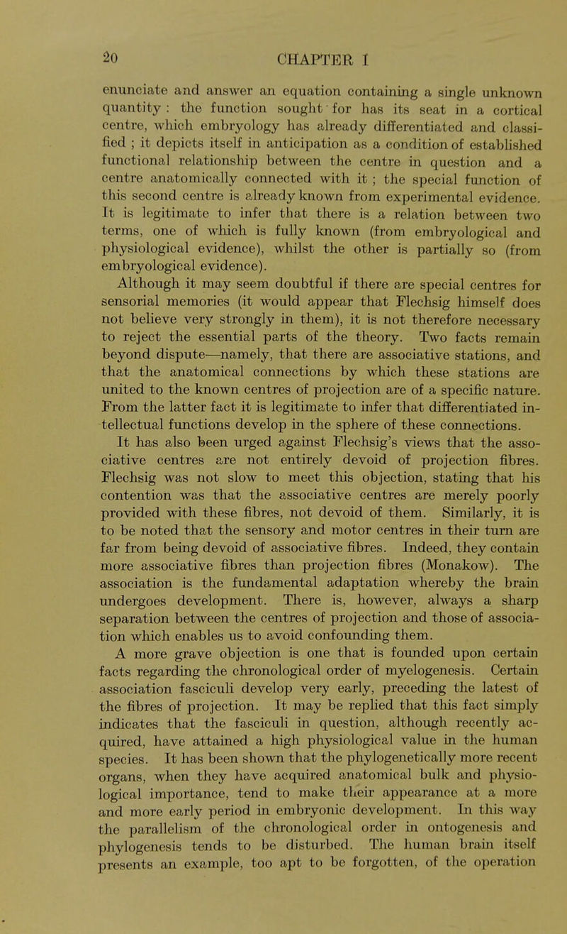 enunciate and answer an equation containing a single unknown quantity : the function sought • for has its seat in a cortical centre, which embryology has already differentiated and classi- fied ; it depicts itself in anticipation as a condition of established functional relationship between the centre in question and a centre anatomically connected with it ; the special function of this second centre is already known from experimental evidence. It is legitimate to infer that there is a relation between two terms, one of which is fully known (from embryological and physiological evidence), whilst the other is partially so (from embryological evidence). Although it may seem doubtful if there are special centres for sensorial memories (it would appear that Mechsig himself does not believe very strongly in them), it is not therefore necessary to reject the essential parts of the theory. Two facts remain beyond dispute—namely, that there are associative stations, and that the anatomical connections by which these stations are united to the known centres of projection are of a specific nature. From the latter fact it is legitimate to infer that differentiated in- tellectual functions develop in the sphere of these connections. It has also been urged against Flechsig's views that the asso- ciative centres are not entirely devoid of projection fibres. Flechsig was not slow to meet this objection, stating that his contention was that the associative centres are merely poorly provided with these fibres, not devoid of them. Similarly, it is to be noted that the sensory and motor centres in their turn are far from being devoid of associative fibres. Indeed, they contain more associative fibres than projection fibres (Monakow). The association is the fundamental adaptation whereby the brain undergoes development. There is, however, always a sharp separation between the centres of projection and those of associa- tion which enables us to avoid confounding them. A more grave objection is one that is founded upon certain facts regarding the chronological order of myelogenesis. Certain association fasciculi develop very early, preceding the latest of the fibres of projection. It may be replied that this fact simply indicates that the fasciculi in question, although recently ac- quired, have attained a high physiological value in the human species. It has been shown that the phylogenetically more recent organs, when they have acquired anatomical bulk and physio- logical importance, tend to make their appearance at a more and more early period in embryonic development. In this way the parallelism of the chronological order in ontogenesis and phylogenesis tends to be disturbed. The human brain itself presents an example, too apt to be forgotten, of the operation