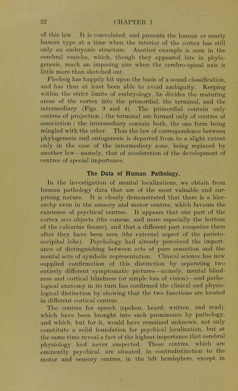 of this law. It is convoluted, and presents the human or nearly human type at a time when the interior of the cortex has still only an embryonic structure. Another example is seen in the cerebral vesicles, wliich, though they appeared late in phylo- genesis, reach an imposing size when the cerebro-spinal axis is little more than sketched out. Flechsig has happily hit upon the basis of a sound classification, and has thus at least been able to avoid ambiguity. Keeping within the strict limits of embryology, he divides the maturing areas of the cortex into the primordial, the terminal, and the intermediary (Figs. 3 and 4). The primordial contain only centres of projection ; the terminal are formed only of centres of association ; the intermediary contain both, the one form being mingled with the other. Thus the law of correspondence between phylogenesis and ontogenesis is departed from to a slight extent only in the case of the intermediary zone, being replaced by another law—namely, that of acceleration of the development of centres of special importance. The Data of Human Pathology. In the investigation of mental localizations, we obtain from human pathology data that are of the most valuable and sur- prising nature. It is clearly demonstrated that there is a hier- archy even in the sensory and motor centres, which favours the existence of psychical centres. It appears that one part of the cortex sees objects (the cuneus, and more especially the bottom of the calcarine fissure), and that a different part recognizes them after they have been seen (the external aspect of the parieto- occipital lobe). Psychology had already perceived the import- ance of distinguishing between acts of pure sensation and the mental acts of symbolic representation. Clinical science has now supplied confirmation of this distinction by separating two entirely different symptomatic pictures—namely, mental blind- ness and cortical blindness (or simple loss of vision)—and patho- logical anatomy in its turn has confirmed the clinical and physio- logical distinction by showing that the two functions are located in different cortical centres. The centres for speech (spoken, heard, written, and read), which have been brought into such prominence by pathology, and which, but for it, would have remained unknown, not only constitute a solid foundation for psychical localization, but at the same time reveal a fact of the highest importance that cerebral physiology had never suspected. These centres, which are eminently psychical, are situated, in contradistinction to the motor and sensory centres, in the left hemisphere, except in