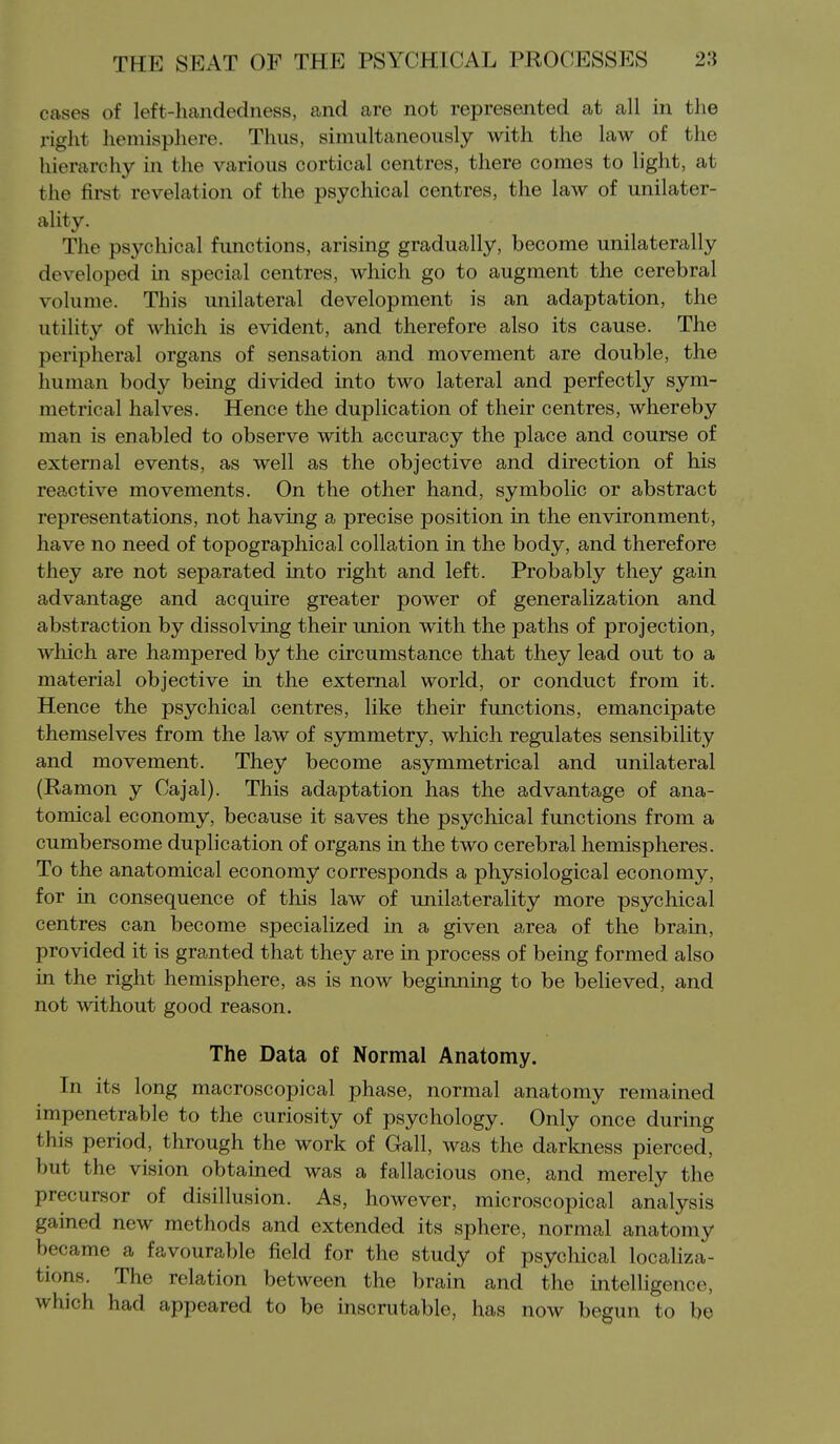 cases of left-liandedness, and are not represented at all in the riglit hemisphere. Thus, simultaneously with the law of the hierarchy in the various cortical centres, there comes to light, at the first revelation of the psychical centres, the law of unilater- ality. The psychical functions, arising gradually, become unilaterally developed in special centres, which go to augment the cerebral volume. This unilateral development is an adaptation, the utility of which is evident, and therefore also its cause. The peripheral organs of sensation and movement are double, the human body being divided into two lateral and perfectly sym- metrical halves. Hence the duplication of their centres, whereby man is enabled to observe with accuracy the place and course of external events, as well as the objective and direction of his reactive movements. On the other hand, symbolic or abstract representations, not having a precise position in the environment, have no need of topographical collation in the body, and therefore they are not separated into right and left. Probably they gain advantage and acquire greater power of generalization and abstraction by dissolving their union with the paths of projection, which are hampered by the circumstance that they lead out to a material objective in the external world, or conduct from it. Hence the psychical centres, like their functions, emancipate themselves from the law of symmetry, which regulates sensibility and movement. They become asymmetrical and unilateral (Ramon y Cajal). This adaptation has the advantage of ana- tomical economy, because it saves the psychical functions from a cumbersome duplication of organs in the two cerebral hemispheres. To the anatomical economy corresponds a physiological economy, for in consequence of this law of unilaterality more psychical centres can become specialized in a given area of the brain, provided it is granted that they are in process of being formed also in the right hemisphere, as is now beginning to be believed, and not without good reason. The Data of Normal Anatomy. In its long macroscopical phase, normal anatomy remained impenetrable to the curiosity of psychology. Only once during this period, through the work of Gall, was the darkness pierced, but the vision obtained was a fallacious one, and merely the precursor of disillusion. As, however, microscopical analysis gained new methods and extended its sphere, normal anatomy became a favourable field for the study of psychical localiza- tions. The relation between the brain and the intelligence, which had appeared to be inscrutable, has now begun to be