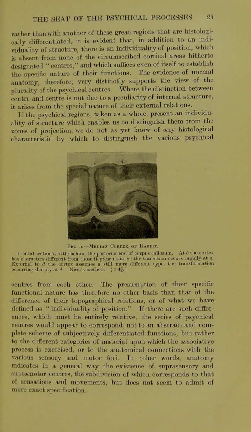 rather than with another of these great regions that are histologi- cally differentiated, it is evident that, in addition to an indi- viduality of structure, there is an individuality of position, which is absent from none of the circumscribed cortical areas hitherto designated  centres, and which suffices even of itself to establish the specific nature of their functions. The evidence of normal anatomy, therefore, very distinctly supports the view of the plurality of the psychical centres. Where the distinction between centre and centre is not due to a peculiarity of internal structure, it arises from the special nature of their external relations. If the psychical regions, taken as a whole, present an individu- ality of structure which enables us to distinguish them from the zones of projection, we do not as yet know of any histological characteristic by which to distinguish the various psychical Fig. 5.—Median Cortex of Rabbit. Frontal section a little behind the posterior end of corpus callosum. At b the cortex has characters different from those it presents at c ; the transition occurs rapidly at a. External to d the cortex assumes a still more different type, the transformation occurring sharply at d. Nissl's method. (x4|.) centres from each other. The presumption of their specific functional nature has therefore no other basis than that of the difference of their topographical relations, or of what we have defined as  individuality of position. If there are such differ- ences, which must be entirely relative, the series of psychical centres would appear to correspond, not to an abstract and com- plete scheme of subjectively differentiated functions, but rather to the different categories of material upon which the associative process is exercised, or to the anatomical connections with the various sensory and motor foci. In other words, anatomy indicates in a general way the existence of suprasensory and supramotor centres, the subdivision of which corresponds to that of sensations and movements, but does not seem to admit of more exact specification.