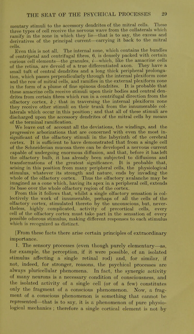 mentary stimuli to the accessory dendrites of the mitral cells. These three types of cell receive the nervous wave from the collaterals which ramify in the zone in which tiiey lie—that is to say, the excess and derivatives of the principal current—carrying it back to the mitral cells* Even this is not all. The internal zone, which contains the bundles of centripetal and centrifugal fibres, 6, is densely packed with certain curious cell elements—tiie granules, i—Aviiich, like the amacrine cells of the retina, are devoid of a true differentiated axon. They have a small tuft of central dendrites and a long thick peripheral prolonga- tion, which passes perpendicularly through the internal plexiform zone and the row of mitral cells, and ramifies in the external plexiform zone in tlie form of a plume of fine spinous dendrites. It is probable that these amacrine cells receive stimuli upon their bodies and central den- drites from certain fibres which run in a centrifugal direction from the olfactory cortex, k ; that in traversing the internal plexiform zone they receive other stimuli on their trunk from the innumerable col- laterals which occur in,this position; and that all of these stimuli are discharged upon the accessory dendrites of the mitral cells by means of the terminal ramification. We leave out of account all the deviations, the windings, and the progressive arborizations that are concerned Avith even the most in- significant of the olfactory stimuli in the labjo-inth of the cerebral cortex. It is sufficient to have demonstrated that from a single cell of the Schneiderian mucosa there can be developed a nervous current capable of undergoing enormous diffusion, and that, before it has left the oKactory bulb, it has already been subjected to diffusions and transformations of the greatest significance. It is probable that, arising in this position from many peripheral cells, the physiological stimulus, whatever its strength and nature, ends by invading the whole of the olfactory cortex. Thus the olfactory avalanche may be imagined as a cone which, having its apex in a peripheral cell, extends its .base over the whole olfactory region of the cortex. From this it follows that, whilst a single olfactory sensation is col- lectively the work of innumerable, perhaps of all the cells of the olfactory cortex, stimulated thereto by the unconscious, but, never- theless, highly complicated, activity of precortical cells, every cell of the olfactory cortex must take part in the sensation of every possible odorous stimulus, making different responses to each stimulus which is recognized as distinct. [From these facts there arise certain principles of extraordinary importance. 1. The sensory processes (even though purely elementary—as, for example, the perception, if it were possible, of an isolated stimulus affecting a single retinal rod) and, for similar, if not, indeed, for stronger, reasons, the psychical processes are always pluricellular phenomena. In fact, the synergic activity of many neurons is a necessary condition of consciousness, and the isolated activity of a single cell (or of a few) constitutes only the fragment of a conscious phenomenon. Now, a frag- ment of a conscious phenomenon is something that cannot be represented—that is to say, it is a phenomenon of pure physio- logical mechanics ; therefore a single cortical element is not by