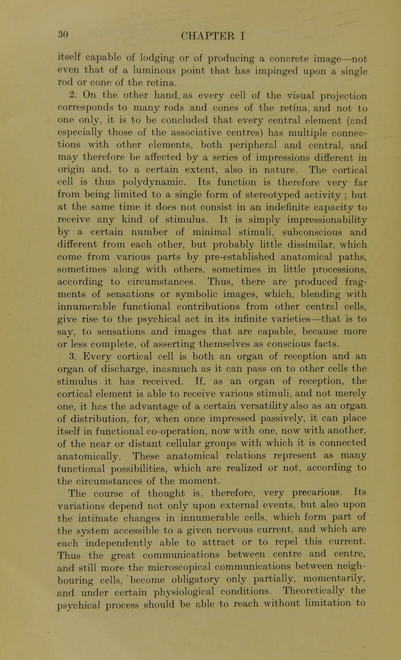 itself capable of lodging or of producing a concrete image—not even that of a luminous point that has impinged upon a single rod or cone of the retina. 2. On the other hand, as every cell of the visual projection corresponds to many rods and cones of the retina, and not to one only, it is to be concluded that every central element (and especially those of the associative centres) has multiple connec- tions with other elements, both peripheral and central, and may therefore be affected by a series of impressions different in origin and, to a certain extent, also in nature. The cortical cell is thus polydynamic. Its function is therefore very far from being limited to a single form of stereotyped activity ; but at the same time it does not consist in an indefinite capacity to receive any kind of stimulus. It is simply impressionability by a certain number of minimal stimuli, subconscious and different from each other, but probably little dissimilar, which come from various parts by pre-established anatomical paths, sometimes along with others, sometimes in little processions, according to circumstances. Thus, there are produced frag- ments of sensations or symbolic images, which, blending with innumerable functional contributions from other central cells, give rise to the psychical act in its infinite varieties—that is to say, to sensations and images that are capable, because more or less complete, of asserting themselves as conscious facts. 3. Every cortical cell is both an organ of reception and an organ of discharge, inasmuch as it can pass on to other cells the stimulus it has received. If, as an organ of reception, the cortical element is able to receive various stimuli, and not merely one, it has the advantage of a certain versatility also as an organ of distribution, for, when once impressed passively, it can place itself in functional co-operation, now with one, now with another, of the near or distant cellular groups with which it is connected anatomically. These anatomical relations represent as many functional possibilities, which are realized or not, according to the circumstances of the moment. The course of thought is, therefore, very precarious. Its variations depend not only upon external events, but also upon the intimate changes in innumerable cells, which form part of the system accessible to a given nervous current, and which are each independently able to attract or to repel this current. Thus the great communications between centre and centre, and still more the microscopical communications between neigh- bouring cells, become obligatory only partially, momentarily, and under certain physiological conditions. Theoretically the psychical process should be able to reach without limitation to