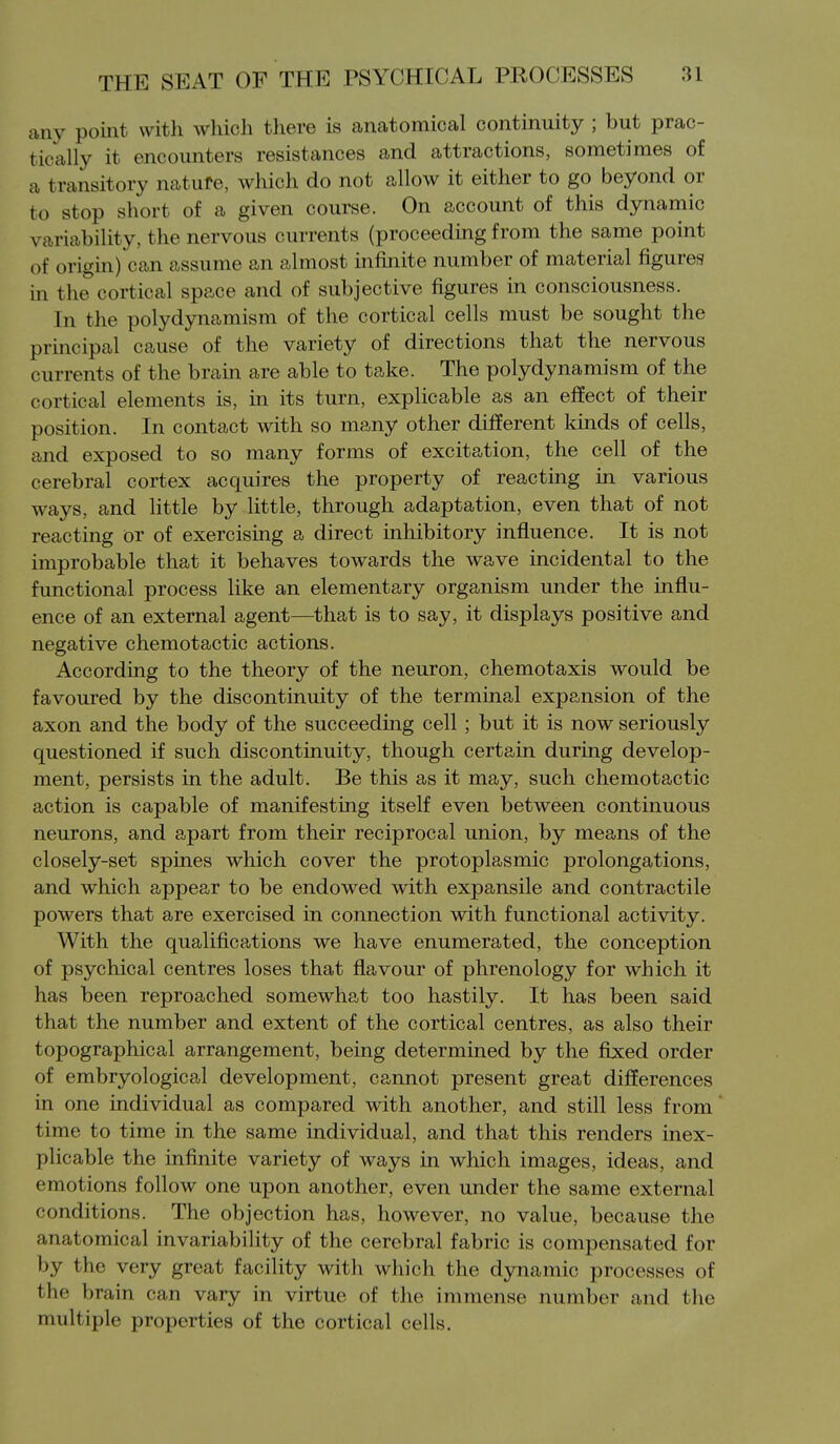 any point with which tliere is anatomical continuity ; but prac- tically it encounters resistances and attractions, sometimes of a transitory natufe, which do not allow it either to go beyond or to stop short of a given course. On account of this dynamic variability, the nervous currents (proceeding from the same point of origin) can assume an almost iniinite number of material figures in the cortical space and of subjective figures in consciousness. In the polydynamism of the cortical cells must be sought the principal cause of the variety of directions that the nervous currents of the brain are able to take. The polydynamism of the cortical elements is, in its turn, explicable as an effect of their position. In contact with so many other different kinds of cells, and exposed to so many forms of excitation, the cell of the cerebral cortex acquires the property of reacting in various ways, and little by little, through adaptation, even that of not reacting or of exercising a direct inhibitory influence. It is not improbable that it behaves towards the wave incidental to the functional process like an elementary organism under the influ- ence of an external agent—that is to say, it displays positive and negative chemotactic actions. According to the theory of the neuron, chemotaxis would be favoured by the discontinuity of the terminal expansion of the axon and the body of the succeeding cell; but it is now seriously questioned if such discontinuity, though certain during develop- ment, persists in the adult. Be this as it may, such chemotactic action is capable of manifesting itself even between continuous neurons, and apart from their reciprocal union, by means of the closely-set spines which cover the protoplasmic prolongations, and which appear to be endowed with expansile and contractile powers that are exercised in connection with functional activity. With the qualifications we have enumerated, the conception of psychical centres loses that flavour of phrenology for which it has been reproached somewhat too hastily. It has been said that the number and extent of the cortical centres, as also their topographical arrangement, being determined by the fixed order of embryological development, cannot present great differences in one individual as compared with another, and still less from time to time in the same individual, and that this renders inex- plicable the infinite variety of ways in which images, ideas, and emotions follow one upon another, even under the same external conditions. The objection has, however, no value, because the anatomical invariability of the cerebral fabric is compensated for by the very great facility with which the dynamic processes of the brain can vary in virtue of the immense number and the multiple properties of the cortical cells.