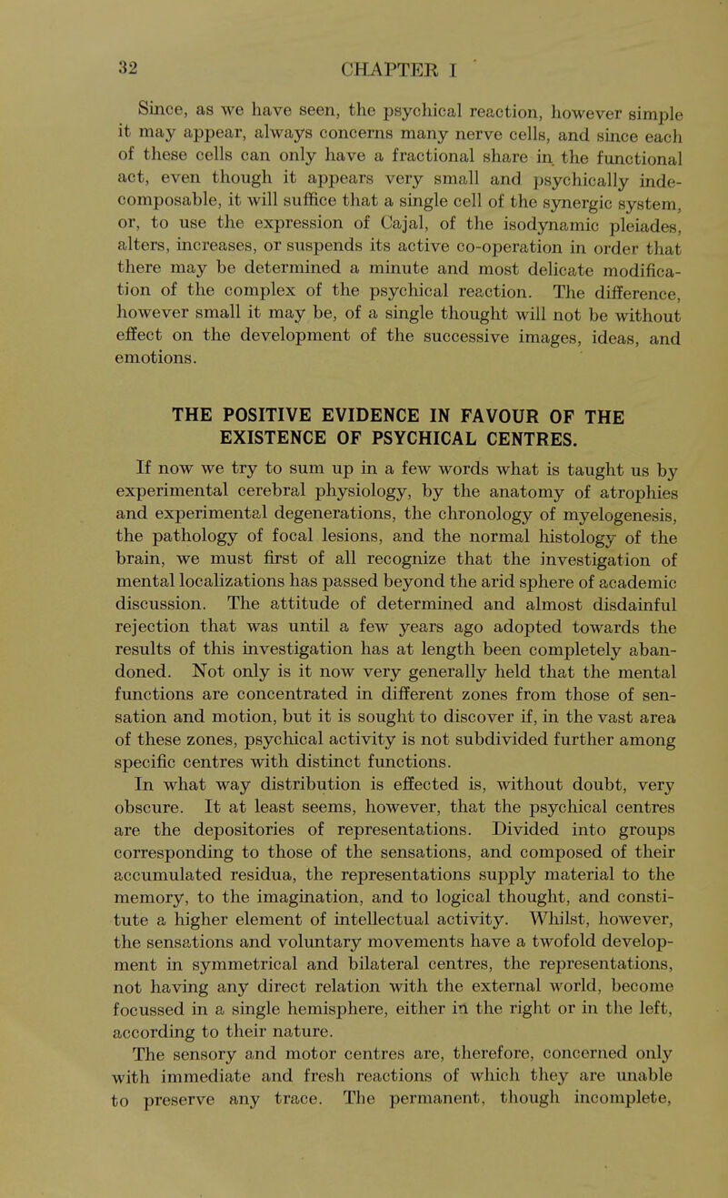 Since, as we have seen, the psychical reaction, however simple it may appear, always concerns many nerve cells, and since each of these cells can only have a fractional share in. the functional act, even though it appears very small and psychically inde- composable, it will suffice that a single cell of the synergic system, or, to use the expression of Cajal, of the isodynamic pleiades, alters, increases, or suspends its active co-operation in order that there may be determined a minute and most delicate modifica- tion of the complex of the psychical reaction. The difference, however small it may be, of a single thought will not be without effect on the development of the successive images, ideas, and emotions. THE POSITIVE EVIDENCE IN FAVOUR OF THE EXISTENCE OF PSYCHICAL CENTRES. If now we try to sum up in a few words what is taught us by experimental cerebral physiology, by the anatomy of atrophies and experimental degenerations, the chronology of myelogenesis, the pathology of focal lesions, and the normal histology of the brain, we must first of all recognize that the investigation of mental localizations has passed beyond the arid sphere of academic discussion. The attitude of determined and almost disdainful rejection that was until a few years ago adopted towards the results of this investigation has at length been completely aban- doned. Not only is it now very generally held that the mental functions are concentrated in different zones from those of sen- sation and motion, but it is sought to discover if, in the vast area of these zones, psychical activity is not subdivided further among specific centres with distinct functions. In what way distribution is effected is, without doubt, very obscure. It at least seems, however, that the psychical centres are the depositories of representations. Divided into groups corresponding to those of the sensations, and composed of their accumulated residua, the representations supply material to the memory, to the imagination, and to logical thought, and consti- tute a higher element of intellectual activity. Whilst, however, the sensations and voluntary movements have a twofold develop- ment in symmetrical and bilateral centres, the representations, not having any direct relation with the external world, become focussed in a single hemisphere, either in the right or in the left, according to their nature. The sensory and motor centres are, therefore, concerned only with immediate and fresh reactions of which they are unable to preserve any trace. The permanent, though incomplete,