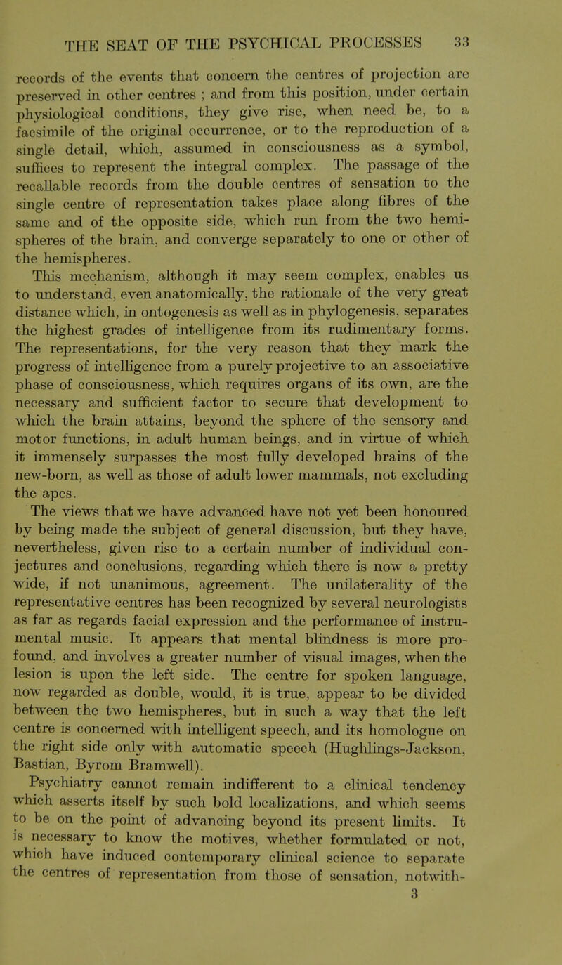 records of the events that concern tlie centres of projection are preserved in other centres ; and from this position, under certain physiological conditions, they give rise, when need be, to a facsimile of the original occurrence, or to the reproduction of a single detail, which, assumed in consciousness as a symbol, suffices to represent the integral complex. The passage of the recallable records from the double centres of sensation to the single centre of representation takes place along fibres of the same and of the opposite side, which run from the two hemi- spheres of the brain, and converge separately to one or other of the hemispheres. This mechanism, although it may seem complex, enables us to understand, even anatomically, the rationale of the very great distance which, in ontogenesis as well as in phylogenesis, separates the highest grades of intelligence from its rudimentary forms. The representations, for the very reason that they mark the progress of intelligence from a purely projective to an associative phase of consciousness, which requires organs of its own, are the necessary and sufficient factor to secure that development to which the brain attains, beyond the sphere of the sensory and motor functions, in adult human beings, and in virtue of which it immensely surpasses the most fully developed brains of the new-born, as well as those of adult lower mammals, not excluding the apes. The views that we have advanced have not yet been honoured by being made the subject of general discussion, but they have, nevertheless, given rise to a certain number of individual con- jectures and conclusions, regarding which there is now a pretty wide, if not unanimous, agreement. The unilaterality of the representative centres has been recognized by several neurologists as far as regards facial expression and the performance of instru- mental music. It appears that mental blindness is more pro- found, and involves a greater number of visual images, when the lesion is upon the left side. The centre for spoken language, now regarded as double, would, it is true, appear to be divided between the two hemispheres, but in such a way that the left centre is concerned with intelligent speech, and its homologue on the right side only with automatic speech (Hughlings-Jackson, Bastian, Byrom Bramwell). Psychiatry cannot remain indifferent to a clinical tendency which asserts itself by such bold localizations, and which seems to be on the point of advancing beyond its present Hmits. It is necessary to know the motives, whether formulated or not, which have induced contemporary clinical science to separate the centres of representation from those of sensation, notwith- 3