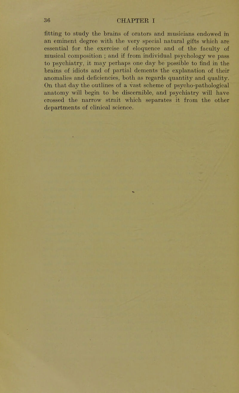 fitting to study the brains of orators and musicians endowed in an eminent degree with the very special natural gifts which are essential for the exercise of eloquence and of the faculty of musical composition ; and if from individual psychology we pass to psychiatry, it may perhaps one day be possible to find in the brains of idiots and of partial dements the explanation of their anomalies and deficiencies, both as regards quantity and quality. On that day the outlines of a vast scheme of psycho-pathological anatomy will begin to be discernible, and psychiatry will have crossed the narrow strait which separates it from the other departments of clinical science.